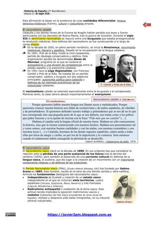 Historia de España (2º Bachillerato)
bloque II: El siglo XIX.
https://javier2pm.blogspot.com.es
15
Esta afirmación la basan en la existencia de unas realidades diferenciales: lengua,
derechos históricos (fueros), cultura y costumbres propias.
El nacionalismo catalán
Cataluña y los demás reinos de la Corona de Aragón habían perdido sus leyes y fueros
particulares con los Decretos de Nueva Planta, tras la guerra de Sucesión. Durante el siglo
XIX el sentimiento nacionalista se reavivó entre una burguesía que estaba protagonizando
la revolución industrial. Esta defensa del nacionalismo se fue construyendo a lo largo de
varias etapas:
En la década de 1830, en pleno período romántico, se inicia la Renaixença, movimiento
intelectual, literario y apolítico, basado en la recuperación de la lengua catalana.
En 1891, Prat de la Riba, fundó la Unió Catalanista,
partido de ideología conservadora y católica. Esta
organización aprobó las denominadas Bases de
Manresa, programa en el que se reclama el
autogobierno y una división de competencias entre el
estado español y la autonomía catalana.
En 1901 nace la Lliga Regionalista, con Francesc
Cambó y Prat de la Riba. Se trataba de un partido
conservador, católico y burgués con dos objetivos
principales: autonomía política para Cataluña y
defensa de los intereses económicos de los
industriales catalanes.
El nacionalismo catalán se extendió esencialmente entre la burguesía y el campesinado.
Mientras tanto, la clase obrera abrazó mayoritariamente el anarquismo.
El catalanismo.
Porque queremos hablar nuestra lengua nos llaman secos y maleducados. Porque
queremos conocer nuestra historia nos tildan de exclusivistas y de malos españoles, de rebeldes
y de perturbadores. Si queremos defender nuestro trabajo y pretendemos que se nos dé no lo que
nos corresponde sino una pequeña parte de lo que se nos debería, nos tratan como a los pobres
que piden limosna y se te quitan de encima con la frase “Pide más que un catalán” (…).
Mañana el catalán será la lengua oficial de nuestra tierra. Mañana no sólo conoceremos
la historia, sino que la iremos construyendo con nuestros hechos. Mañana nos presentaremos tal
y como somos, con nuestras buenas cualidades y con las malas, con nuestras costumbres y con
nuestras leyes (…) y Cataluña, hermana de las demás regiones españolas, estará unida a todas
ellas por lazos de sangre y cariño, no por los de la imposición y la violencia. Será entonces
cuando el catalanismo habrá conseguido la plenitud de su desarrollo.
Valentí ALMIRALL: Catalanisme de debó, 1879.
El nacionalismo vasco
El nacionalismo vasco nació en la década de 1890. En sus orígenes hay que considerar la
reacción ante la pérdida de una parte sustancial de los fueros tras la derrota del
carlismo (1876); pero también el desarrollo de una corriente cultural en defensa de la
lengua vasca, el euskera, que dio lugar a la creación de un movimiento con un importante
componente religioso y de defensa de las tradiciones.
El Partido Nacionalista Vasco (PNV), (Euzko Alderdi Jeltzalea, EAJ) fue fundado por Sabino
Arana en 1895. Este hombre, nacido en el seno de una familia carlista y ultra-católica,
formuló los fundamentos ideológicos del nacionalismo vasco:
 Independencia de Euskadi y creación de un estado vasco
independiente en el que se incluirían siete territorios, cuatro
españoles (Vizcaya, Guipúzcoa, Álava, Navarra) y tres franceses
(Lapurdi, Benafarroa y Zuberoa).
 Radicalismo antiespañol y exaltación de la etnia vasca. Esta
actitud racista implicaba la oposición matrimonios vascos y
maketos (habitantes del País Vasco procedentes de otras zonas de
España), rechazo y desprecio ante estos inmigrantes, en su mayoría
obreros industriales. Sabino Arana
Nacionalismo catalán y vasco
F. Cambó y Prats de la Riba
 
