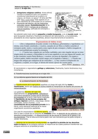 Historia de España (2º Bachillerato)
bloque II: El siglo XIX.
https://javier2pm.blogspot.com.es
16
 Integrismo religioso católico: Arana afirmó
“Euskadi se establecerá sobre una completa e
incondicional subordinación de lo político a lo
religioso, del Estado a la Iglesia”. El lema del PNV
será “Dios y Leyes Viejas” Este aspecto es un
claro elemento de continuidad con el carlismo.
 Promoción del idioma y de las tradiciones
culturales vascas. Euskaldunización de la
sociedad vasca y rechazo de la influencia
cultural española, calificada de extranjera y
perniciosa.
Se extendió sobre todo entre la pequeña y media burguesía, y en el mundo rural. La
gran burguesía industrial y financiera se distanció del nacionalismo, y el proletariado,
procedente de otras regiones españolas, abrazó mayoritariamente el socialismo.
El pensamiento de Sabino Arana.
Libre e independiente de poder extraño vivía Bizkaya, gobernándose y legislándose a sí
misma, como Estado constituido, y vosotros, cansados de ser libres os habéis sometido al
extranjero poder, tenéis a vuestra patria como región de país extranjero y habéis renegado de
vuestra nacionalidad para aceptar la extranjera.
(…) Vuestra raza, singular por sus bellas cualidades, pero más singular aún por no tener
ningún punto de contacto o fraternidad ni con la raza española ni con raza alguna del mundo, era
la que constituía vuestra Patria Bizkaya; y vosotros, sin pizca de dignidad y sin respeto a
vuestros padres, habéis mezclado vuestra sangre con la española o maketa, (…). Poseáis una
lengua más antigua que cualquiera de las conocidas (…) y hoy vosotros la despreciáis sin
vergüenza y aceptáis, en su lugar, el idioma del mismo opresor de vuestra patria.
Sabino ARANA: Bizkaitarra, 1894
El nacionalismo o regionalismo gallego y valenciano, finalmente, fueron fenómenos muy
minoritarios.
5. Transformaciones económicas en el siglo XIX.
5.1 La reforma agraria liberal en la España del XIX.
a. La desamortización de Mendizábal.
La transformación de la agricultura española a lo largo del siglo XIX fue lenta e
insuficiente, hecho que explica en buena medida la marginación de España del proceso de
industrialización.
Los gobiernos liberales del siglo XIX,
especialmente los progresistas, defendieron
una nueva concepción jurídica de los derechos
de propiedad de la tierra. Este hecho implicaba
la liquidación de las formas propias del
antiguo régimen (señorío, mayorazgo, bienes
comunales, manos muertas…) y la
consolidación de la propiedad privada de la
tierra, como elemento esencial de la nueva
organización económica capitalista.
Con este fin emprendieron la reforma agraria, que se
llevó a cabo a través de un conjunto de medidas como: la abolición de los señoríos y los
derechos jurisdiccionales, y la desamortización de las tierras en manos de la Iglesia y los
Ayuntamientos. Tras la reforma la tierra pasó a ser una mercancía que se podía comprar y
vender libremente.
La abolición de los derechos jurisdiccionales no significó la pérdida de los derechos
sobre la tierra de los antiguos señores, la mayoría de los cuales pudieron transformar sus
antiguos señoríos en propiedad privada.
Granja española, (José Benlliure, 1900)
Transformaciones económicas en el siglo
XIX
 