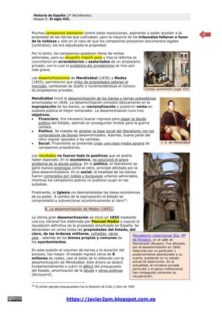 Historia de España (2º Bachillerato)
bloque II: El siglo XIX.
https://javier2pm.blogspot.com.es
17
Muchos campesinos pleitearon contra estas resoluciones, aspirando a poder acceder a la
propiedad de las tierras que cultivaban, pero la mayoría de los tribunales fallaron a favor
de la nobleza y sólo en el caso de que los campesinos poseyeran documentos legales
(contratos), les era adjudicada la propiedad.
Por lo tanto, los campesinos quedaron libres de rentas
señoriales, pero su situación mejoró poco y tras la reforma se
convirtieron en arrendatarios o asalariados de un propietario
privado, con lo cual el problema del jornalerismo se hizo aún
más grave.
Las desamortizaciones de Mendizábal (1836) y Madoz
(1855), permitieron que miles de propiedades salieran al
mercado, cambiando de dueño e incrementándose el número
de propietarios privados.
Mendizábal inició la desamortización de los bienes y tierras eclesiásticas
amortizadas en 1836. La desamortización consistió básicamente en la
expropiación de los bienes, su nacionalización y posterior venta en
subasta pública al mejor comprador. La desamortización tuvo tres
objetivos:
 Financiero. Era necesario buscar ingresos para pagar la deuda
pública del Estado, además se conseguirían fondos para la guerra
carlista.
 Político. Se trataba de ampliar la base social del liberalismo con los
compradores de bienes desamortizados. Además, buena parte del
clero regular apoyaba a los carlistas.
 Social. Finalmente se pretendía crear una clase media agraria de
campesinos propietarios.
Los resultados no fueron todo lo positivos que se podría
haber esperado. En lo económico, no solucionó el grave
problema de la deuda pública. En lo político, el liberalismo se
ganó nuevos enemigos como el clero, principal afectado por la
obra desamortizadora. En lo social, la totalidad de los bienes
fueron comprados por nobles y burgueses urbanos adinerados,
mientras los campesinos pobres no pudieron pujar en las
subastas.
Finalmente, la Iglesia vio desmanteladas las bases económicas
de su poder. A cambio de la expropiación el Estado se
comprometió a subvencionar económicamente al clero25
.
b. La desamortización de Madoz (1855).
La última gran desamortización se inició en 1855 mediante
una Ley General fue elaborada por Pascual Madoz y supuso la
liquidación definitiva de la propiedad amortizada en España. Se
declaraban en venta todas las propiedades del Estado, del
clero, de las órdenes militares, cofradías, obras
pías… además de los bienes propios y comunes de
los ayuntamientos.
En esta ocasión el volumen de tierras y la duración del
proceso, fue mayor. El estado ingresó cerca de 8
millones de reales, casi el doble de lo obtenido con la
desamortización de Mendizábal. Este dinero se dedicó
fundamentalmente a cubrir el déficit del presupuesto
del Estado, amortización de la deuda y obras públicas
(ferrocarril).
25
El primer ejemplo presupuestario fue la Dotación de Culto y Clero de 1845.
Cortijo extremeño (siglo XIX)
J. A. de Mendizábal
Monasterio cisterciense Sta. Mª
de Rioseco, en el valle de
Manzanedo (Burgos). Fue afectado
por la desamortización en 1840.
Adquirido por un particular y
posteriormente abandonado a su
suerte, quedando en su estado
actual de destrucción. En la
actualidad, la iniciativa privada
particular y el apoyo institucional
han conseguido comenzar su
recuperación.
 