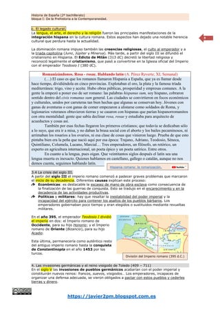 Historia de España (2º bachillerato)
bloque I: De la Prehistoria a la Contemporaneidad.
https://javier2pm.blogspot.com.es
9
c. El legado cultural.
La lengua, el arte, el derecho y la religión fueron las principales manifestaciones de la
integración hispana en la cultura romana. Estos aspectos han dejado una notable herencia
cultural que perdura hasta la actualidad.
La dominación romana impuso también las creencias religiosas, el culto al emperador y a
la triada capitolina (Juno, Júpiter y Minerva). Más tarde, a partir del siglo III se difundió el
cristianismo en Hispania. El Edicto de Milán (313 dC) decretó la libertad religiosa y
reconoció legalmente el cristianismo, que pasó a convertirse en la Iglesia oficial del Imperio
con el emperador Teodosio I (380 dC).
Romanizándonos. Rosa - rosae. Hablando latín (A. Pérez Reverte; XL Semanal)
(…) El caso es que los romanos llamaron Hispania a España, que ya es llamar desde
hace tiempo, dividiéndola en cinco provincias. Explotaban el oro, la plata y la famosa tríada
mediterránea: trigo, vino y aceite. Hubo obras públicas, prosperidad y empresas comunes. A la
gente la empezó a poner eso de ser romano: las palabras hispanus sum, soy hispano, cobraron
sentido dentro del civis romanus sum general. Las ciudades se convirtieron en focos económicos
y culturales, unidos por carreteras tan bien hechas que algunas se conservan hoy. Jóvenes con
ganas de aventuras o con ganas de comer empezaron a alistarse como soldados de Roma, y
legionarios veteranos obtuvieron tierras y se casaron con hispanas que parían hispanorromanitos
con otra mentalidad: gente que sabía declinar rosa, rosae y estudiaba para arquitecto de
acueductos y cosas así.
También por esas fechas llegaron los primeros cristianos; que todavía se dedicaban sólo
a lo suyo, que era ir a misa, y no daban la brasa social con el aborto y los bailes pecaminosos, ni
arrimaban los rosarios a los ovarios, ni esa clase de cosas que vinieron luego. Prueba de que esto
pintaba bien era la peña que nació aquí por esa época: Trajano, Adriano, Teodosio, Séneca,
Quintiliano, Columela, Lucano, Marcial… Tres emperadores, un filósofo, un retórico, un
experto en agricultura internacional, un poeta épico y un poeta satírico. Entre otros.
En cuanto a la lengua, pues oigan. Que veintitantos siglos después el latín sea una
lengua muerta es inexacto. Quienes hablamos en castellano, gallego o catalán, aunque no nos
demos cuenta, seguimos hablando latín.
3.4 La crisis del siglo III.
A partir del siglo III el imperio romano comenzó a padecer graves problemas que marcaron
el inicio de su decadencia. Diferentes causas explican este proceso:
Económicas: es destacable la escasez de mano de obra esclava como consecuencia de
la finalización de las guerras de conquista. Esto se tradujo en el encarecimiento y en la
decadencia de las actividades productivas.
Políticas y militares: hay que resaltar la inestabilidad del poder imperial y la
incapacidad del ejército para contener los asaltos de los pueblos bárbaros. Los
emperadores gobernaban poco tiempo y eran elegidos o sustituidos mediante revueltas
militares.
En el año 395, el emperador Teodosio I dividió
el imperio en dos: el Imperio romano de
Occidente, para su hijo Honorio; y el Imperio
romano de Oriente (Bizancio), para su hijo
Acadio.
Esta última, permanecería como auténtico resto
del antiguo imperio romano hasta la conquista
de Constantinopla en el año 1453 por los
turcos.
4. Las invasiones germánicas y el reino visigodo de Toledo (409 – 711)
En el siglo V las invasiones de pueblos germánicos acabarían con el poder imperial y
constituirán nuevos reinos: francos, suevos, visigodos… Los emperadores, incapaces de
organizar una defensa adecuada, se vieron obligados a pactar con estos pueblos y cederles
tierras y dinero.
Hispania romana: la romanización.
División del Imperio romano (395 d.C.)
 
