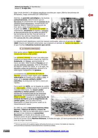 Historia de España (2º Bachillerato)
bloque II: El siglo XIX.
https://javier2pm.blogspot.com.es
19
hilar (mule-jennies) y de telares mecánicos movidos por vapor (fábrica barcelonesa de
Bonaplata), luego sustituidos por selfactinas26
.
Además, la posición estratégica y las buenas
comunicaciones, determinaron que en
Barcelona se concentrase casi la totalidad de la
industria textil algodonera, compartiendo con
Segovia, Béjar y Valencia la producción de
lino, lana y seda respectivamente.
A partir de 1860, el alto precio del carbón de
importación, encarecía los tejidos y obligaba
al aprovechamiento de los saltos de agua de
las corrientes de los ríos. Fue así como se
instalaron las colonias industriales textiles en
las cuencas del Ter y del Llobregat.
La industria textil algodonera creció de manera continuada, salvo en el periodo de 1861-
1865 (Guerra de Secesión americana), que ocasionó un periodo de hambre de algodón, en
el que muchas industrias tuvieron que cerrar.
b. La industria siderúrgica.
Este sector estuvo ligado al desarrollo de la
minería del hierro y del carbón.
Los primeros intentos de crear una siderurgia
moderna se desarrollaron a partir de 1826 en
Andalucía, en Málaga, aprovechando el
hierro de Ojén. Esta iniciativa fracaso por el
uso de carbones vegetales, ante la dificultad
de adquirir carbón de coque. A ½ de siglo, los
elevados costes de producción, llevaron a la
siderúrgica malagueña a la quiebra.
La existencia de yacimientos de hulla en
Asturias convirtió a esta región como centro
siderúrgico de España entre 1860 y 1880. A
pesar de la escasa calidad y poder
calorífico, la producción de hierro creció con
rapidez.
Fue a partir de 1876, con la llegada de carbón
de coque galés a Bilbao cuando se consolidó la
industria siderúrgica. Su mayor poder
calorífico y menor preció comportó la
pérdida de competitividad de las empresas
asturianas. La consolidación del eje entre
Bilbao y Cardiff, basado en la exportación de
mineral de hierro y en la importación de
carbón galés, para los altos hornos,
desempeñó un papel de primer orden en la
industrialización vasca.
En 1882 se creó la Sociedad Anónima Altos
Hornos y Fábrica de Hierro y Acero de
Bilbao. En 1885 ya se fabricaba acero a partir
de hierro tras instalarse el convertidor
Bessemer y a finales de la década ya se
producía acero de gran calidad tras ponerse en
marcha el primer horno Martins-Siemens. A finales de siglo, 2/3 de la producción de hierro
eran de origen nacional.
26
Término que deriva de la palabra inglesa self-acting (funciona por si misma). Se trataba de máquinas
semiautomáticas empleadas fundamentalmente en las fábricas textiles.
Altos hornos de Vizcaya (siglo XIX)
Explotación minera de Riotinto (Huelva).
Fábrica de hilados a finales del siglo XIX.
Altos hornos de Vizcaya (siglo XIX)
Industria siderúrgica en La Felguera (Asturias);
siglo XIX.
 