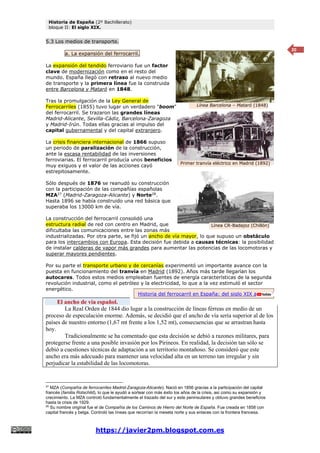 Historia de España (2º Bachillerato)
bloque II: El siglo XIX.
https://javier2pm.blogspot.com.es
20
5.3 Los medios de transporte.
a. La expansión del ferrocarril.
La expansión del tendido ferroviario fue un factor
clave de modernización como en el resto del
mundo. España llegó con retraso al nuevo medio
de transporte y la primera línea fue la construida
entre Barcelona y Mataró en 1848.
Tras la promulgación de la Ley General de
Ferrocarriles (1855) tuvo lugar un verdadero "boom"
del ferrocarril. Se trazaron las grandes líneas
Madrid-Alicante, Sevilla-Cádiz, Barcelona-Zaragoza
y Madrid-Irún. Todas ellas gracias al impulso del
capital gubernamental y del capital extranjero.
La crisis financiera internacional de 1866 supuso
un periodo de paralización de la construcción,
ante la escasa rentabilidad de las inversiones
ferroviarias. El ferrocarril producía unos beneficios
muy exiguos y el valor de las acciones cayó
estrepitosamente.
Sólo después de 1876 se reanudó su construcción
con la participación de las compañías españolas
MZA27
(Madrid-Zaragoza-Alicante) y Norte28
.
Hasta 1896 se había construido una red básica que
superaba los 13000 km de vía.
La construcción del ferrocarril consolidó una
estructura radial de red con centro en Madrid, que
dificultaba las comunicaciones entre las zonas más
industrializadas. Por otra parte, se fijó un ancho de vía mayor, lo que supuso un obstáculo
para los intercambios con Europa. Esta decisión fue debida a causas técnicas: la posibilidad
de instalar calderas de vapor más grandes para aumentar las potencias de las locomotoras y
superar mayores pendientes.
Por su parte el transporte urbano y de cercanías experimentó un importante avance con la
puesta en funcionamiento del tranvía en Madrid (1892). Años más tarde llegarían los
autocares. Todos estos medios empleaban fuentes de energía características de la segunda
revolución industrial, como el petróleo y la electricidad, lo que a la vez estimuló el sector
energético.
El ancho de vía español.
La Real Orden de 1844 dio lugar a la construcción de líneas férreas en medio de un
proceso de especulación enorme. Además, se decidió que el ancho de vía sería superior al de los
países de nuestro entorno (1,67 mt frente a los 1,52 mt), consecuencias que se arrastran hasta
hoy.
Tradicionalmente se ha comentado que esta decisión se debió a razones militares, para
protegerse frente a una posible invasión por los Pirineos. En realidad, la decisión tan sólo se
debió a cuestiones técnicas de adaptación a un territorio montañoso. Se consideró que este
ancho era más adecuado para mantener una velocidad alta en un terreno tan irregular y sin
perjudicar la estabilidad de las locomotoras.
27
MZA (Compañía de ferrocarriles Madrid-Zaragoza-Alicante). Nació en 1856 gracias a la participación del capital
francés (familia Rotschild), lo que le ayudó a sortear con más éxito los años de la crisis, así como su expansión y
crecimiento. La MZA controló fundamentalmente el trazado del sur y este peninsulares y obtuvo grandes beneficios
hasta la crisis de 1929.
28
Su nombre original fue el de Compañía de los Caminos de Hierro del Norte de España. Fue creada en 1858 con
capital francés y belga. Controló las líneas que recorrían la meseta norte y sus enlaces con la frontera francesa.
Primer tranvía eléctrico en Madrid (1892)
Línea CR-Badajoz (Chillón)
Línea Barcelona – Mataró (1848)
Historia del ferrocarril en España: del siglo XIX al XX.
 