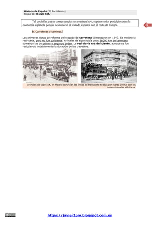 Historia de España (2º Bachillerato)
bloque II: El siglo XIX.
https://javier2pm.blogspot.com.es
21
Tal decisión, cuyas consecuencias se arrastran hoy, supuso serios perjuicios para la
economía española porque desconectó el trazado español con el resto de Europa.
b. Carreteras y caminos.
Las primeras obras de reforma del trazado de carretera comenzaron en 1840. Se mejoró la
red viaria, pero no fue suficiente. A finales de siglo había unos 36000 km de carretera
sumando las de primer y segundo orden. La red viaria era deficiente, aunque se fue
reduciendo notablemente la duración de los trayectos.
A finales de siglo XIX, en Madrid convivían las líneas de transporte tiradas por fuerza animal con los
nuevos tranvías eléctricos.
 