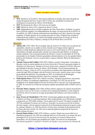 Historia de España (2º Bachillerato)
bloque II: El siglo XIX.
https://javier2pm.blogspot.com.es
22
Fechas, conceptos y personajes.
Fechas
 1874. Manifiesto de Sandhurst. Documento publicado en España, días antes del golpe de
estado del general Martínez Campos (29-12-1874), que anticipaba la restauración
monárquica en la persona de Alfonso XII de Borbón.
 1875. Proclamación de Alfonso XII como rey de España.
 1885. Muerte de Alfonso XII y regencia de María Cristina.
 1898. Independencia de las colonias españolas de Cuba, Puerto Rico y Filipinas. La guerra
entre el Ejército español y los independentistas dio lugar a la intervención de los EEUU en
el conflicto. En 1898 el ejército norteamericano desembarcó en Cuba y derrotó a las tropas
españolas. El doble desastre de la escuadra nacional en Cuba y Filipinas hizo inviable la
continuación del conflicto y ese mismo año España reconoció por el tratado de París la
independencia de Cuba y Filipinas y entregó la isla de Puerto Rico a los EEUU.
Personajes
 Alfonso XII. (1857-1885). Rey de España. Hijo de Isabel II. En 1868, tras la revolución de
septiembre, marchó con su madre al exilio. Estudió en el Colegio militar inglés de
Sandhurst, desde donde por indicación de Cánovas del Castillo lanzó en 1874 un manifiesto
ofreciéndose a España, prometiendo conciliar los avances del siglo liberal y la tradición
católica española. Tras el pronunciamiento de Martínez Campos en diciembre de 1874 fue
proclamado rey de España. Gobernó apoyándose alternativamente en los dos grandes líderes
políticos del momento: Cánovas (conservador) y Sagasta (liberal). Murió de tuberculosis a
los 27 años.
 Antonio Cánovas del Castillo (1828-1897). Político, escritor e historiador. Licenciado en
Derecho, inició su carrera política en la Unión Liberal de O´Donnell, para quien redactó el
Manifiesto de Manzanares. Durante el Sexenio Democrático organizó el Partido Alfonsino,
que defendía el derecho al trono de Alfonso XII de Borbón. Tras el pronunciamiento de
Martínez Campos, a fines de 1874, se convirtió en el político más representativo del último
cuarto del siglo XIX en España. Jefe del Partido Conservador, ejerció varias veces el cargo
de presidente del gobierno. Fue asesinado en 1897, en el balneario de Mondragón
(Vizcaya), por un anarquista (Michele Angiolino), mientras veraneaba.
 Pablo Iglesias Posse (1850-1925). Político socialista. Tipógrafo de profesión, muy pronto
entró en contacto con ambientes republicanos y socialistas. En 1879, fue uno de los
fundadores en la clandestinidad el Partido Socialista Obrero Español, que sería legalizado
en 1888. Se convirtió en el líder del socialismo español, presidiendo tanto el PSOE como la
UGT.
 Práxedes Mateo, Sagasta (1825-1903). Político liberal, ingeniero de caminos de profesión.
Fue junto a Cánovas del Castillo, el artífice de la restauración borbónica. Como dirigente
del Partido Liberal se turnó en el cargo de presidente del Gobierno con Cánovas hasta su
muerte.
 Juan Álvarez de Mendizábal (1790-1853). Comerciante gaditano de ideas liberales.
Colaboró con Riego en su pronunciamiento. Muy comprometido con el liberalismo exaltado
y progresista, en 1823 debió exiliarse. Tras la muerte de Fernando VII regresó a España. En
1835 fue nombrado Presidente del Gobierno. Procedió a la desamortización de los bienes
del clero regular, a fin de mejorar la situación de la Hacienda para financiar la guerra contra
los carlistas. Dimitió y en 1836 fue Ministro de Hacienda, iniciando la desamortización de
los bienes del clero secular. En 1843 con la caída del gobierno progresista de Espartero
debió exiliarse de nuevo.
 Pascual Madoz Ibáñez (1806-1870). Político y escritor. Desde muy joven militó en el
liberalismo progresista. En 1855 fue nombrado Ministro de Hacienda y ese mismo año hizo
promulgar la Ley General de Desamortización que ponía a la venta los bienes de los
municipios y los de la Iglesia que quedaban por vender. Fue autor de un monumental
Diccionario geográfico, estadístico e histórico de España y sus posesiones de Ultramar de
 