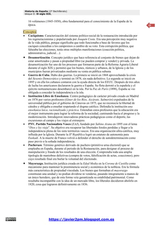 Historia de España (2º Bachillerato)
bloque II: El siglo XIX.
https://javier2pm.blogspot.com.es
23
16 volúmenes (1845-1850), obra fundamental para el conocimiento de la España de la
época.
Conceptos
 Caciquismo. Caracterización del sistema político-social de la restauración introducida por
los regeneracionistas y popularizada por Joaquín Costa. Era una percepción muy negativa
de la vida pública, porque significaba que todo funcionaba a base de favores que los
caciques concedían a los campesinos a cambio de su voto. Esta corrupción política, que
falseaba las elecciones, tenía otras múltiples manifestaciones (coacción política,
administrativa, judicial…).
 Desamortización. Concepto jurídico que hace referencia al conjunto de bienes que dejan de
estar amortizados y pasan a propiedad libre (se pueden comprar y vender) y privada. La
desamortización fue uno de los procesos que formaron parte de la Reforma Agraria Liberal
durante el siglo XIX y permitió que los bienes, rústicos y urbanos, de la Iglesia y de los
municipios fueran privatizados mediante su venta en pública subasta
 Guerra de Cuba. Hubo dos guerras. La primera se inició en 1868 aprovechando la crisis
del Sexenio Democrático y terminó en 1878, sin nada definitivo. La segunda se inició en
1895 y en ella los cubanos contaron con la ayuda directa de los EEUU. Después de tres años
de lucha los americanos declararon la guerra a España. Su flota derrotó a la española y el
ejército norteamericano desembarcó en la isla. Por la Paz de París (1898), España se vio
obligada a conceder la independencia a la isla.
 Institución Libre de Enseñanza. Centro pedagógico de carácter privado creado en Madrid
en 1876 por varios profesores (Giner de los Ríos, Azcárate, Salmerón) expulsados de la
universidad pública por el gobierno de Cánovas en 1875, que no reconocía la libertad de
cátedra y obligaba a enseñar respetando el dogma católico. Defendía la institución una
enseñanza laica, racionalizada y práctica. Entendían estos profesores que la educación era
el mejor instrumento para lograr la reforma de la sociedad, caminando hacia el progreso y la
modernización. Introdujeron innovadoras prácticas pedagógicas como el deporte, las
excursiones al campo y los viajes al extranjero.
 PNV. Partido Nacionalista Vasco (EAJ), fundado por Sabino Arana en 1895 con el lema
“Dios y ley vieja”. Su objetivo era recuperar las libertades forales perdidas y llegar a la
independencia plena de los siete territorios vascos. Era una organización ultra-católica, muy
influida por la Iglesia. Durante la IIª República logró un estatuto de autonomía para
Euskadi. A la muerte de Franco volvió a defender el derecho de autodeterminación como
paso previo a la soñada independencia.
 Pucherazo. Término genérico derivado de puchero (primitiva urna electoral) que se
empleaba en España, durante el periodo de la Restauración, para designar el proceso de
manipulación y fraude de los resultados de una elección. Comprendía toda una amplia
tipología de maniobras delictivas (compra de votos, falsificación de actas, coacciones), pero
cuyo resultado final era burlar la voluntad del electorado.
 Mayorazgo. Institución jurídica creada en la Edad Media en la Corona de Castilla como
mecanismo para mantener la preeminencia social y económica de la nobleza. Era la fórmula
más característica de propiedad vinculada. Los bienes que formaban el mayorazgo
constituían una unidad y no podían dividirse ni venderse, pasando íntegramente a manos de
un único heredero, que de esta forma veía garantizada su estabilidad patrimonial. Como
resultaba incompatible con la idea de un mercado libre, los liberales decidieron abolirlo en
1820, cosa que lograron definitivamente en 1836.
 
