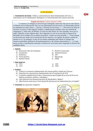 Historia de España (2º Bachillerato)
bloque II: El siglo XIX.
https://javier2pm.blogspot.com.es
24
ACTIVIDADES.
1. Comentario de texto: Señala y contextualiza las ideas fundamentales del texto, y
relaciónalas con los fundamentos ideológicos y el funcionamiento del sistema canovista.
España tal cual es; Valentí Almirall (1886).
Lo mismo si el sufragio es universal que restringido, nunca hay más que un solo elector,
el Ministro de la Gobernación. Éste con sus gobernadores de provincia y el innumerable ejército
de empleados de todas clases (...) ejecuta y consuma las elecciones. (…) Para hacer las listas de
electores se ponen en ellas algunos nombres verdaderamente perdidos entre una multitud de
imaginarios y, sobre todo, de difuntos. El autor de estas líneas, ha visto repetidas veces que su
padre, fallecido ya hace algunos años, iba a depositar su voto en la urna bajo la figura de un
barrendero de la ciudad o de un sabueso de policía, vestido con traje prestado. (…) Este sistema
de elecciones por medio de la resurrección de los muertos y los agentes de policía vestidos de
paisano no es, sin embargo, lo peor de los medios empleados para falsear el sufragio por
nuestros pretendidos defensores del parlamentarismo y del sistema representativo. (…) Lo que
hacen es pura y sencillamente aumentar el número de votos hasta tener asegurada la elección del
candidato adicto.
2. Definir:
a) Institución Libre de Enseñanza.
b) Caciquismo.
c) Pucherazo.
d) Turno pacífico.
e) Partido Liberal.
f) Partido Conservador.
g) Desamortización.
h) AIT
i) Mayorazgo
j) PSOE
3. Qué pasó en…
a) 1874
b) 1875
c) 1885
d) 1898
4. Explica
a) Explica los elementos fundamentales del sistema político ideado por Cánovas.
b) Especifica las características fundamentales de la Constitución de 1876.
c) La política española hacia Cuba y consecuencias para España de la crisis del 98 en los
ámbitos económico, político e ideológico.
d) ¿Qué diferencia las desamortizaciones de Mendizábal y Madoz?
e) ¿Qué factores motivaron el lento desarrollo del proceso de industrialización en España?
5. Comenta las siguientes imágenes:
 