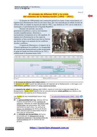 Historia de España (2º Bachillerato)
Bloque III El siglo XX
https://javier2pm.blogspot.com.es
1
tema_07
El reinado de Alfonso XIII y la crisis
del sistema de la Restauración (1902 - 1931).
El desastre de 1898 produjo una conmoción general en el país. Como consecuencia, el
régimen de la Restauración entró en una nueva fase, que vino marcada por la subida al trono de
Alfonso XIII, al cumplir la mayoría de edad en 1902, y que finalizó en 1931 con la caída de la
monarquía y la proclamación de la Segunda República.
Durante este periodo, una nueva
generación de políticos y nuevos movimientos
sociales (republicanismo, obrerismo y
nacionalismo) irrumpieron en la vida española. El
régimen de la Restauración no fue capaz de
ensanchar su base social hacia esas nuevas fuerzas
que dieron lugar a un aumento de los conflictos
sociales y políticos.
La guerra de Marruecos y el impacto de la
I Guerra agudizaron los conflictos. La incapacidad
del sistema para democratizarse acabó propiciando
el golpe de estado de Primo de Rivera en 1923 y
estableciendo la dictadura hasta 1930.
1. El reinado de Alfonso XIII (1902-1931).
El desastre de 1898 mostró las deficiencias del régimen de la Restauración, y dio lugar a un
reformismo político basado en ideas regeneracionistas.
La mayoría de edad de Alfonso XIII (1902), marcó el inicio de la segunda etapa de la
Restauración. Hasta 1923 España vive en una permanente crisis política que afecta a los
fundamentos del sistema de la Restauración.
Las causas de esa inestabilidad fueron muy
diversas:
La personalidad del rey. Alfonso XIII se
implicó activamente en los cambios de
gobierno. Además se rodeó del sector más
conservador del generalato, por cuyas
opiniones se dejó influir. Su actitud de
apoyo a la dictadura de Primo de Rivera
sería decisiva para el descrédito final en
que cayó la monarquía.
La división de los partidos del turno,
provocada por la desaparición de los
dirigentes históricos y las luchas entre los
nuevos políticos por el control de sus
grupos.
Cuerda de presos (J. Mª LÓPEZ MEZQUITA)
Boda de Alfonso XIII y Mª Victoria de Battenberg
(31 de mayo de 1906)
La crisis de la Restauración (1902 – 1931)
 
