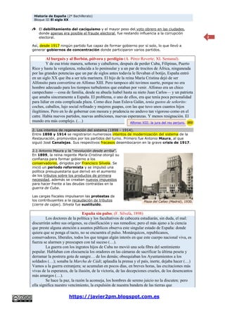 Historia de España (2º Bachillerato)
Bloque III El siglo XX
https://javier2pm.blogspot.com.es
2
El debilitamiento del caciquismo y el mayor peso del voto obrero en las ciudades,
donde apenas era posible el fraude electoral, fue restando influencia a la corrupción
electoral.
Así, desde 1917 ningún partido fue capaz de formar gobierno por sí solo, lo que llevó a
generar gobiernos de concentración donde participaron varios partidos.
Al burgués y al Borbón, pólvora y perdigón (A. Pérez Reverte; XL Semanal).
Y de esa triste manera, señoras y caballeros, después de perder Cuba, Filipinas, Puerto
Rico y hasta la vergüenza, reducida a lo peninsular y a un par de trocitos de África, ninguneada
por las grandes potencias que un par de siglos antes todavía le llevaban el botijo, España entró
en un siglo XX que iba a ser tela marinera. El hijo de la reina María Cristina dejó de ser
Alfonsito para convertirse en Alfonso XIII. Pero tampoco ahí tuvimos suerte, porque no era
hombre adecuado para los tiempos turbulentos que estaban por venir. Alfonso era un chico
campechano —cosa de familia, desde su abuela Isabel hasta su nieto Juan Carlos— y un patriota
que amaba sinceramente a España. El problema, o uno de ellos, era que tenía poca personalidad
para lidiar en esta complicada plaza. Como dice Juan Eslava Galán, tenía gustos de señorito:
coches, caballos, lujo social refinado y mujeres guapas, con las que tuvo unos cuantos hijos
ilegítimos. Pero en lo de gobernar con mesura y prudencia no anduvo tan vigoroso como en el
catre. Había nuevos partidos, nuevas ambiciones, nuevas esperanzas. Y menos resignación. El
mundo era más complejo. (…)
2. Los intentos de regeneración del sistema (1898 - 1914).
Entre 1898 y 1914 se registraron numerosos intentos de modernización del sistema de la
Restauración, promovidos por los partidos del turno. Primero fue Antonio Maura, al que
siguió José Canalejas. Sus respectivos fracasos desembocaron en la grave crisis de 1917.
2.1 Antonio Maura y la “revolución desde arriba”.
En 1899, la reina regente María Cristina otorgó su
confianza para formar gobierno a los
conservadores, dirigidos por Francisco Silvela. Se
inició un periodo reformista y se impulsó una
política presupuestaria que derivó en el aumento
de los tributos sobre los productos de primera
necesidad, además se creaban nuevos impuestos
para hacer frente a las deudas contraídas en la
guerra de Cuba.
Las cargas fiscales impulsaron las protestas de
los contribuyentes a la recaudación de tributos
(cierre de cajas). Silvela fue sustituido.
España sin pulso; (F. Silvela, 1898)
Los doctores de la política y los facultativos de cabecera estudiarán, sin duda, el mal:
discurrirán sobre sus orígenes, su clasificación y sus remedios; pero el más ajeno a la ciencia
que preste alguna atención a asuntos públicos observa este singular estado de España: donde
quiera que se ponga el tacto, no se encuentra el pulso. Monárquicos, republicanos,
conservadores, liberales, todos los que tengan algún interés en que este cuerpo nacional viva, es
fuerza se alarmen y preocupen con tal suceso (…).
La guerra con los ingratos hijos de Cuba no movió una sola fibra del sentimiento
popular. Hablaban con elocuencia los oradores en las cámaras de sacrificar la última peseta y
derramar la postrera gota de sangre… de los demás; obsequiaban los Ayuntamientos a los
soldados (…); sonaba la Marcha de Cádi; aplaudía la prensa y el país, inerte, dejaba hacer (…)
Vamos a la guerra extranjera; se acumulan en pocos días, en breves horas, las excitaciones más
vivas de la esperanza, de la ilusión, de la victoria, de las decepciones crueles, de los desencantos
más amargos (…).
Se hace la paz, la razón la aconseja, los hombres de sereno juicio no la discuten; pero
ella significa nuestro vencimiento, la expulsión de nuestra bandera de las tierras que
Alfonso XIII: la jura del rey perjuro.
Plaza del Callao (Madrid), 1930.
 