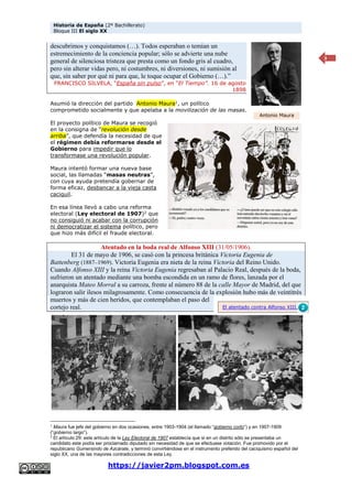 Historia de España (2º Bachillerato)
Bloque III El siglo XX
https://javier2pm.blogspot.com.es
3
descubrimos y conquistamos (…). Todos esperaban o temían un
estremecimiento de la conciencia popular; sólo se advierte una nube
general de silenciosa tristeza que presta como un fondo gris al cuadro,
pero sin alterar vidas pero, ni costumbres, ni diversiones, ni sumisión al
que, sin saber por qué ni para que, le toque ocupar el Gobierno (…).”
FRANCISCO SILVELA, “España sin pulso”, en “El Tiempo”. 16 de agosto
1898
Asumió la dirección del partido Antonio Maura1
, un político
comprometido socialmente y que apelaba a la movilización de las masas.
El proyecto político de Maura se recogió
en la consigna de “revolución desde
arriba”, que defendía la necesidad de que
el régimen debía reformarse desde el
Gobierno para impedir que lo
transformase una revolución popular.
Maura intentó formar una nueva base
social, las llamadas “masas neutras”,
con cuya ayuda pretendía gobernar de
forma eficaz, desbancar a la vieja casta
caciquil.
En esa línea llevó a cabo una reforma
electoral (Ley electoral de 1907)2
que
no consiguió ni acabar con la corrupción
ni democratizar el sistema político, pero
que hizo más difícil el fraude electoral.
Atentado en la boda real de Alfonso XIII (31/05/1906).
El 31 de mayo de 1906, se casó con la princesa británica Victoria Eugenia de
Battenberg (1887–1969). Victoria Eugenia era nieta de la reina Victoria del Reino Unido.
Cuando Alfonso XIII y la reina Victoria Eugenia regresaban al Palacio Real, después de la boda,
sufrieron un atentado mediante una bomba escondida en un ramo de flores, lanzada por el
anarquista Mateo Morral a su carroza, frente al número 88 de la calle Mayor de Madrid, del que
lograron salir ilesos milagrosamente. Como consecuencia de la explosión hubo más de veintitrés
muertos y más de cien heridos, que contemplaban el paso del
cortejo real.
1
Maura fue jefe del gobierno en dos ocasiones, entre 1903-1904 (el llamado “gobierno corto”) y en 1907-1909
(“gobierno largo”).
2
El artículo 29: este artículo de la Ley Electoral de 1907 establecía que si en un distrito sólo se presentaba un
candidato este podía ser proclamado diputado sin necesidad de que se efectuase votación. Fue promovido por el
republicano Gumersindo de Azcárate, y terminó convirtiéndose en el instrumento preferido del caciquismo español del
siglo XX, una de las mayores contradicciones de esta Ley.
Antonio Maura
El atentado contra Alfonso XIII.
 