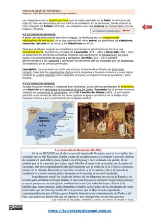 Historia de España (2º bachillerato)
bloque I: De la Prehistoria a la Contemporaneidad.
https://javier2pm.blogspot.com.es
10
Los visigodos eran un pueblo germano que se había asentado en la Galia. A principios del
siglo VI, tras ser derrotados por los francos se instalaron en la península, donde crearon el
reino visigodo de Toledo (554 dC). Los visigodos eran una minoría en comparación con los
hispano-romanos.
4.1 La unificación territorial.
A pesar del establecimiento del reino visigodo, la Península era un conglomerado
heterogéneo de territorios, en el que además del reino suevo, se asentaban los cántabros,
vascones, astures en el norte, y los bizantinos en el sur.
Para que el estado visigodo se consolidara era necesario aglutinarlos en torno a una
monarquía fuerte. Durante los reinados de Leovigildo (572 – 586) y Recaredo (586 – 601)
se desarrollaron diferentes campañas militares que permitieron la desaparición del reino
suevo y el sometimiento de astures y cántabros. Suintila (621 – 631) sometió
definitivamente a los vascones y conquistó los territorios del sur ocupados por los bizantinos.
Se estableció así la unidad peninsular.
Leovigildo, fue el primero en ceñir una corona; fundamentó el Estado en el derecho
romano; favoreció los casamientos mixtos entre visigodos e hispano-romanos y quiso lograr
también la unidad religiosa entre visigodos (arrianos) e hispanorromanos (católicos), pero
fracasó.
4.2 La unificación religiosa.
Aunque hispanorromanos y visigodos eran cristianos, estos últimos profesaban el arrianismo,
una doctrina que rechazaba la naturaleza divina de Cristo. Recaredo fue el primer monarca
visigodo en convertirse al catolicismo, en el III Concilio de Toledo (589). La conversión
permitió a los monarcas reforzar su poder gracias al apoyo económico de la aristocracia
hispanorromana y de la preminencia de la Iglesia católica.
La conversión de Recaredo (586-589).
En la era DCXXIIII, en el año tercero del imperio de Mauricio, muerto Leovigildo, fue
coronado rey su hijo Recaredo. Estaba dotado de un gran respeto a la religión y era muy distinto
de su padre en costumbres, pues el padre era irreligioso y muy inclinado a la guerra; él era
piadoso por la fe y preclaro por la paz; aquél dilataba el imperio de su nación con el empleo de
las armas, éste iba a engrandecerlo más gloriosamente con el trofeo de la fe. Desde el comienzo
mismo de su reinado, Recaredo se convirtió, en efecto, a la fe católica y llevó al culto de la
verdadera fe a toda la nación gótica, borrando así la mancha de un error enraizado.
Seguidamente reunió un sínodo de obispos de las diferentes provincias de España y de
la Galia para condenar la herejía arriana. A este concilio asistió el propio religiosísimo príncipe,
y con su presencia y su suscripción confirmó las actas. Con todos los suyos, abdicó de la
perfidia que, hasta entonces, había aprendido el pueblo de los godos de las enseñanzas de Arrio,
profesando que en Dios hay unidad de tres personas, que el Hijo ha sido engendrado
consustancialmente por el Padre, que el Espíritu Santo procede conjuntamente del Padre y del
Hijo, que ambos no tienen más que un espíritu y, por consiguiente, no son más que uno.
(Las historias de los godos, vándalos y suevos, de Isidoro de Sevilla [† 636]).
La Hispania visigoda en 5´
 