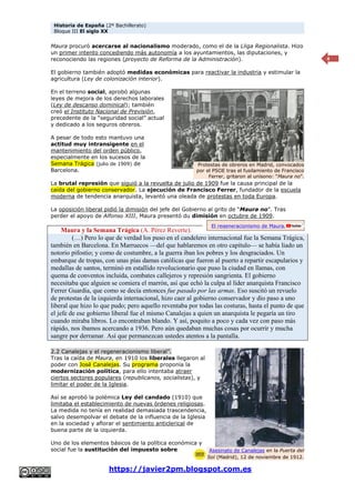 Historia de España (2º Bachillerato)
Bloque III El siglo XX
https://javier2pm.blogspot.com.es
4
Maura procuró acercarse al nacionalismo moderado, como el de la Lliga Regionalista. Hizo
un primer intento concediendo más autonomía a los ayuntamientos, las diputaciones, y
reconociendo las regiones (proyecto de Reforma de la Administración).
El gobierno también adoptó medidas económicas para reactivar la industria y estimular la
agricultura (Ley de colonización interior).
En el terreno social, aprobó algunas
leyes de mejora de los derechos laborales
(Ley de descanso dominical); también
creó el Instituto Nacional de Previsión,
precedente de la “seguridad social” actual
y dedicado a los seguros obreros.
A pesar de todo esto mantuvo una
actitud muy intransigente en el
mantenimiento del orden público,
especialmente en los sucesos de la
Semana Trágica (julio de 1909) de
Barcelona.
La brutal represión que siguió a la revuelta de julio de 1909 fue la causa principal de la
caída del gobierno conservador. La ejecución de Francisco Ferrer, fundador de la escuela
moderna de tendencia anarquista, levantó una oleada de protestas en toda Europa.
La oposición liberal pidió la dimisión del jefe del Gobierno al grito de “Maura no”. Tras
perder el apoyo de Alfonso XIII, Maura presentó du dimisión en octubre de 1909.
Maura y la Semana Trágica (A. Pérez Reverte).
(…) Pero lo que de verdad los puso en el candelero internacional fue la Semana Trágica,
también en Barcelona. En Marruecos —del que hablaremos en otro capítulo— se había liado un
notorio pifostio; y como de costumbre, a la guerra iban los pobres y los desgraciados. Un
embarque de tropas, con unas pías damas católicas que fueron al puerto a repartir escapularios y
medallas de santos, terminó en estallido revolucionario que puso la ciudad en llamas, con
quema de conventos incluida, combates callejeros y represión sangrienta. El gobierno
necesitaba que alguien se comiera el marrón, así que echó la culpa al líder anarquista Francisco
Ferrer Guardia, que como se decía entonces fue pasado por las armas. Eso suscitó un revuelo
de protestas de la izquierda internacional, hizo caer al gobierno conservador y dio paso a uno
liberal que hizo lo que pudo; pero aquello reventaba por todas las costuras, hasta el punto de que
el jefe de ese gobierno liberal fue el mismo Canalejas a quien un anarquista le pegaría un tiro
cuando miraba libros. Lo encontraban blando. Y así, poquito a poco y cada vez con paso más
rápido, nos íbamos acercando a 1936. Pero aún quedaban muchas cosas por ocurrir y mucha
sangre por derramar. Así que permanezcan ustedes atentos a la pantalla.
2.2 Canalejas y el regeneracionismo liberal”.
Tras la caída de Maura, en 1910 los liberales llegaron al
poder con José Canalejas. Su programa proponía la
modernización política, para ello intentaba atraer
ciertos sectores populares (republicanos, socialistas), y
limitar el poder de la Iglesia.
Así se aprobó la polémica Ley del candado (1910) que
limitaba el establecimiento de nuevas órdenes religiosas.
La medida no tenía en realidad demasiada trascendencia,
salvo desempolvar el debate de la influencia de la Iglesia
en la sociedad y aflorar el sentimiento anticlerical de
buena parte de la izquierda.
Uno de los elementos básicos de la política económica y
social fue la sustitución del impuesto sobre
Protestas de obreros en Madrid, convocados
por el PSOE tras el fusilamiento de Francisco
Ferrer, gritaron al unísono: “Maura no”.
El regeneracionismo de Maura.
Asesinato de Canalejas en la Puerta del
Sol (Madrid), 12 de noviembre de 1912.
 
