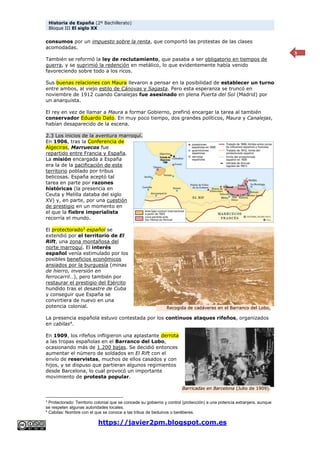 Historia de España (2º Bachillerato)
Bloque III El siglo XX
https://javier2pm.blogspot.com.es
5
consumos por un impuesto sobre la renta, que comportó las protestas de las clases
acomodadas.
También se reformó la ley de reclutamiento, que pasaba a ser obligatorio en tiempos de
guerra, y se suprimió la redención en metálico, lo que evidentemente había venido
favoreciendo sobre todo a los ricos.
Sus buenas relaciones con Maura llevaron a pensar en la posibilidad de establecer un turno
entre ambos, al viejo estilo de Cánovas y Sagasta. Pero esta esperanza se truncó en
noviembre de 1912 cuando Canalejas fue asesinado en plena Puerta del Sol (Madrid) por
un anarquista.
El rey en vez de llamar a Maura a formar Gobierno, prefirió encargar la tarea al también
conservador Eduardo Dato. En muy poco tiempo, dos grandes políticos, Maura y Canalejas,
habían desaparecido de la escena.
2.3 Los inicios de la aventura marroquí.
En 1906, tras la Conferencia de
Algeciras, Marruecos fue
repartido entre Francia y España.
La misión encargada a España
era la de la pacificación de este
territorio poblado por tribus
belicosas. España aceptó tal
tarea en parte por razones
históricas (la presencia en
Ceuta y Melilla databa del siglo
XV) y, en parte, por una cuestión
de prestigio en un momento en
el que la fiebre imperialista
recorría el mundo.
El protectorado3
español se
extendió por el territorio de El
Rift, una zona montañosa del
norte marroquí. El interés
español venía estimulado por los
posibles beneficios económicos
ansiados por la burguesía (minas
de hierro, inversión en
ferrocarril…), pero también por
restaurar el prestigio del Ejército
hundido tras el desastre de Cuba
y conseguir que España se
convirtiera de nuevo en una
potencia colonial.
La presencia española estuvo contestada por los continuos ataques rifeños, organizados
en cabilas4
.
En 1909, los rifeños infligieron una aplastante derrota
a las tropas españolas en el Barranco del Lobo,
ocasionando más de 1.200 bajas. Se decidió entonces
aumentar el número de soldados en El Rift con el
envío de reservistas, muchos de ellos casados y con
hijos, y se dispuso que partieran algunos regimientos
desde Barcelona, lo cual provocó un importante
movimiento de protesta popular.
3
Protectorado: Territorio colonial que se concede su gobierno y control (protección) a una potencia extranjera, aunque
se respeten algunas autoridades locales.
4
Cabilas: Nombre con el que se conoce a las tribus de beduinos o beréberes.
Recogida de cadáveres en el Barranco del Lobo,
1909.
Barricadas en Barcelona (Julio de 1909).
 