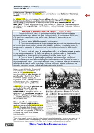 Historia de España (2º Bachillerato)
Bloque III El siglo XX
https://javier2pm.blogspot.com.es
6
2.4 La Semana Trágica de Barcelona (1909).
En los primeros años del siglo Cataluña vivió un importante auge de las movilizaciones
obreras.
En julio de 1909, los miembros de algunas cabilas próximas a Melilla atacaron a los
trabajadores españoles de una de las compañías mineras. El Gobierno de Maura decidió
enviar al ejército y aprovechar la ocasión para ensayar el plan de movilización de
reservistas5
. Ordenó la incorporación de éstos en Madrid y Barcelona. En ambas ciudades
se produjeron fuertes protestas y manifestaciones protagonizadas por mujeres y madres de
los alistados.
Moción de la Asamblea Obrera de Tarrasa (21 de julio de 1909).
Considerando que la guerra es una consecuencia fatal del régimen de producción
capitalista. Considerando, además, que dado el sistema español de reclutamiento del Ejército,
sólo los obreros hacen la guerra que los burgueses declaran. La Asamblea protesta
enérgicamente:
1. Contra la acción del Gobierno español en Marruecos.
2. Contra los procedimientos de ciertas damas de la aristocracia, que insultaron el dolor
de los reservistas, de sus mujeres y de sus hijos, dándoles medallas y escapularios, en vez de
proporcionarles los medios de subsistencia que les arrebataban con la marcha del jefe de la
familia.
3. Contra el envío a la guerra de los ciudadanos útiles a la producción, cuando se podían
formar regimientos de curas y de frailes, que además de estar interesados en el éxito de la
religión católica, no tienen familia, ni hogar ni son de utilidad alguna al país (…).
4. Contra la actitud de los diputados republicanos que, ostentando el mandato del
pueblo, no han aprovechado la inmunidad parlamentaria para ponerse al frente de las masas en
su protesta contra la guerra y compromete a la clase obrera a concentrar todas sus fuerzas, por si
se hubiera de declarar la huelga general para obligar al gobierno a respetar los derechos que
tienen los marroquíes a conservar intacta la independencia de su patria.
Las primeras noticias del desastre del
Barranco del Lobo coincidieron con el
inicio de una huelga general en
Barcelona, el 26 de julio de 1909. El
paro fue total y durante tres días se
sucedieron asaltos, quemas de
conventos, luchas callejeras, incendios y
enfrentamientos entre huelguistas y
miembros de la policía y el Ejército.
El balance fue de más de 150 muertos,
cientos de heridos y 60 iglesias
incendiadas. Luego llegaron las
detenciones en masa y los juicios. Se
celebraron 216 consejos de guerra que
afectaron a 1700 personas y se dictaron
17 condenas a muerte, de las cuales sólo
se ejecutaron cinco.
El más grave fue el procesamiento
irregular, condena y ejecución del
pedagogo y anarquista Francisco Ferrer y
Guardia, fundador de la Escuela Moderna.
Hoy parece demostrado que no participó
en los hechos. Su ejecución se produjo en
medio de una oleada de protestas
internacionales.
5
Reservistas: después de cumplir el servicio militar obligatorio, los soldados pasaban a la reserva durante una serie de
años. En ese tiempo podían volver a ser llamados al servicio activo en caso de necesidad, como ocurrió en 1909.
Muchos de ellos ya estaban casados y tenían hijos, de ahí el rechazo popular a su llamamiento a filas.
 