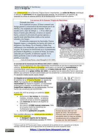 Historia de España (2º Bachillerato)
Bloque III El siglo XX
https://javier2pm.blogspot.com.es
7
Las consecuencias de la Semana Trágica fueron importantes. La caída de Maura contribuyó
a reforzar el activismo de las organizaciones obreras, las protestas y en general, se
extendió la crítica al sistema político de la Restauración entre la opinión pública.
Los sucesos de la Semana Trágica de Barcelona.
Estimado don Juan:
Se lo explicaré un poco. El lunes comenzó una
huelga general a consecuencia del descontento por lo de
Melilla y fue aceptada por todo el mundo. Todo el
mundo cerró y dejó de trabajar. (…) Al no saber qué
hacer el martes para alborotar, al menos en nuestro
barrio, comenzó la diversión de quemar iglesias, y
aquella tarde toda Barcelona estaba en las azoteas
mirando a los fuegos.
El miércoles empezaron las barricadas. Fueron
llegando tropas y, conseguidos los barrios del centro, se
dirigieron a las afueras. En el Paralelo y Poble Nou
cañonearon a las multitudes, que recibían la metralla sin
un grito. Si al menos los lerrouxistas en el Ayuntamiento
proclaman la República y se ponen al frente, las tropas,
seducidas por el pueblo, le hubieran seguido. Yo lo
habría preferido a esta revuelta sangrienta sin una
palabra, ni una idea.
Carta de Josep Pijoan a Joan Maragall (31/07/1909).
3. La crisis de la monarquía de Alfonso XIII (1917 – 1923).
Hasta 1914 se registraron los más importantes movimientos en pro de la regeneración del
sistema. El fracaso de Maura y Canalejas abrió paso a un periodo de inestabilidad e
incertidumbres, que tuvo su punto álgido en la triple crisis de 1917, y que terminó
desembocando en el golpe militar de 1923. Los gobiernos de estos años fueron ejecutivos
débiles que parecían siempre desbordados por los problemas y prácticamente sin iniciativas.
Su duración media fue de nueve meses6
.
3.1 España en el contexto de la 1ª Guerra Mundial.
El estallido de la 1ª Guerra Mundial, en agosto de
1914, fue seguido de una declaración de
neutralidad del Gobierno español. La neutralidad
proporcionó a España la posibilidad de realizar
magníficos negocios con los beligerantes. Muchas
fueron las consecuencias económicas.
A partir de 1915 se produjo un auténtico boom
económico:
 Aumentaron las ventas de minerales,
metales, cereales, tejidos… la balanza
comercial arrojó un enorme superávit.
 Las reservas del Banco de España se
triplicaron.
 Se crearon 12.000 nuevas empresas. Sólo
en el sector textil los beneficios se
multiplicaron por veinte.
 Aumentó la población ocupada.
Pero también afloraron las consecuencias sociales y
económicas negativas:
 El desigual reparto de la riqueza
aumentó las diferencias sociales de clases.
6
Incluso a partir de 1917 fue de cuatro meses. La disolución de los partidos de turno, aquejados por la falta de
liderazgo, coincidió además con el agravamiento de los problemas que venían aquejando al país.
Portada del diario ABC del 4 de
agosto de 1914: "El emperador
Francisco José I de Austria-Hungría
estudiando sobre el mapa las posibles
complicaciones de la conflagración
europea (de 'Der Welt Spiegel')".
 