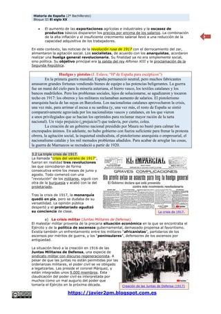 Historia de España (2º Bachillerato)
Bloque III El siglo XX
https://javier2pm.blogspot.com.es
8
 El aumento de las exportaciones agrícolas e industriales y la escasez de
productos básicos dispararon los precios por encima de los salarios. La combinación
de la alta inflación y el insuficiente crecimiento salarial llevó a una reducción de la
capacidad adquisitiva de los trabajadores.
En este contexto, las noticias de la revolución rusa de 1917 con el derrocamiento del zar,
alimentaron la agitación social. Los socialistas, de acuerdo con los anarquistas, acordaron
realizar una huelga general revolucionaria. Su finalidad ya no era simplemente social,
sino política. Su objetivo principal era la salida del rey Alfonso XIII y la proclamación de la
Segunda República.
Huelgas y pistolas (J. Eslava; “Hª de España para escépticos”)
En la primera guerra mundial, España permaneció neutral, pero muchos fabricantes
amasaron grandes fortunas vendiendo bienes de equipo a las potencias beligerantes. La guerra
fue un maná del cielo para la minería asturiana, el hierro vasco, los textiles catalanes y los
bancos madrileños. Pero los problemas sociales, lejos de solucionarse, se agudizaron y tocaron
techo en 1917: los obreros y los militares reclamaban aumento de salarios. El pistolerismo
anarquista hacía de las suyas en Barcelona. Los nacionalistas catalanes aprovecharon la crisis,
una vez más, para arrimar el ascua a su sardina (y, una vez más, el resto de España se sintió
comparativamente agraviada por los nacionalistas vascos y catalanes, en los que vieron
a unos privilegiados que se hacían los oprimidos para reclamar mayor ración de la tarta
nacional). Un viejo prejuicio (¿prejuicio?) que todavía, por cierto, colea.
La creación de un gobierno nacional presidido por Maura no bastó para calmar los
encrespados ánimos. En adelante, no hubo gobierno con fuerza suficiente para frenar la protesta
obrera, la agitación social, la inquietud sindicalista, el pistolerismo anarquista o empresarial, el
nacionalismo catalán y los mil menudos problemas añadidos. Para acabar de arreglar las cosas,
la guerra de Marruecos se recrudeció a partir de 1920.
3.2 La triple crisis de 1917.
La llamada “crisis del verano de 1917”,
fueron en realidad tres revoluciones
las que coincidieron de forma
consecutiva entre los meses de junio y
agosto. Todo comenzó con una
"revolución" de los militares, siguió con
otra de la burguesía y acabó con la del
proletariado.
Tras la crisis de 1917, la monarquía
quedó en pie, pero se dudaba de su
versatilidad. La opinión pública
despertó y el proletariado agudizó
su conciencia de clase.
a) La crisis militar (Juntas Militares de Defensa).
El malestar militar provenía de la precaria situación económica en la que se encontraba el
Ejército y de la política de ascensos gubernamental, demasiado propensa al favoritismo.
Existía también un enfrentamiento entre los militares “africanistas”, partidarios de los
ascensos por méritos de guerra, y los “peninsulares”, defensores de los ascensos por
antigüedad.
La situación llevó a la creación en 1916 de las
Juntas Militares de Defensa, una especie de
sindicato militar con discurso regeneracionista. A
pesar de que las juntas no están permitidas por las
ordenanzas militares, el poder civil se ve obligado
a legalizarlas. Las preside el coronel Márquez, y
están integradas unos 9.000 miembros. Esta
claudicación del poder civil es interpretada por
muchos como un mal augurio del poder que
tomaría el Ejército en la próxima década.
La crisis de 1917.
Creación de las Juntas de Defensa (1917)
 