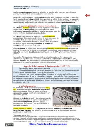 Historia de España (2º Bachillerato)
Bloque III El siglo XX
https://javier2pm.blogspot.com.es
9
Las Juntas reclamaban el aumento salarial y se oponían a los ascensos por méritos de
guerra, reivindicando la antigüedad como único criterio.
El gabinete del conservador Eduardo Dato se plegó a las exigencias militares. El resultado
fue la aprobación de la Ley del Ejército7
, que trajo la subida de los sueldos y la regulación
de los ascensos. Lograda la petición, el Ejército volvió a convertirse en pilar fundamental de
la monarquía y del gobierno, que lo necesitaba para hacer frente al problema social.
b. La crisis política (Asamblea de Parlamentarios).
En 1916 los liberales llegaron de nuevo al gobierno. Presididos
por el conde de Romanones8
continuaron con las viejas
prácticas de corrupción política, y ante las quejas del resto de
grupos políticos, decidieron cerrar las Cortes.
En 1917 le tocó el turno de gobierno a los conservadores,
presididos por Eduardo Dato. En el mes de junio los grupos de
diputados de la oposición (nacionalistas, republicanos,
socialistas…) reclamaron la apertura de las Cortes. El gobierno
se negó en pleno, pero además declaró el estado de
excepción y la censura en la prensa.
Como protesta, se organizó en Barcelona una Asamblea de Parlamentarios catalanes que
exigió la formación de un Gobierno provisional, concesión del régimen autonómico para
Cataluña, una nueva Constitución que sustituyera a la de 1876 y la reforma del sistema
político.
Pero de los 760 diputados citados en todo el país sólo acudieron 71, mayormente
catalanistas, republicanos y socialistas. La Asamblea acabó celebrándose el 19 de julio,
pero fue disuelta por la Guardia Civil. El movimiento parlamentario no tuvo continuidad y
desapareció sin haber conseguido la reforma constitucional.
Acuerdos de la Asamblea de Parlamentarios (19/07/1917).
La Asamblea adopta los siguientes acuerdos:
- Que es indispensable la convocatoria de nuevas Cortes que, con funciones de Cortes
Constituyentes, puedan deliberar y resolver los problemas.
- Que para que el país pueda manifestar libremente su opinión, y el pueblo no vea
cerrada toda esperanza de que su voluntad sea conocida y respetada, las Cortes constituyentes
no puedan ser convocadas por un gobierno de partido, que fatalmente seguiría los habituales
procedimientos de adulteración del sufragio, sino por un Gobierno que represente la voluntad
soberana del país (…).
c. La huelga general.
En marzo de 1917, las centrales sindicales UGT y
CNT acordaron firmar un manifiesto conjunto en
el que se instaba al Gobierno a intervenir para
contener los precios, bajo la amenaza de convocar
una huelga general.
El gobierno de Dato se negó y fue entonces cuando
se formalizó la decisión de las izquierdas de llevar a
cabo una huelga general que sería pacífica,
extendida por todo el país y que se prolongaría lo
que fuera necesario.
¿Cómo empezó la huelga? El 19 de julio se produjo en Valencia una huelga de
ferroviarios y tranvías que acabó en despidos por parte de la Compañía del Norte sin
posibilidad de readmisión.
7
Aprobada en junio de 1918.
8
Álvaro de Figueroa y Torres (1863-1950): Licenciado en Derecho. Perteneció al partido liberal de Sagasta y
Canalejas. Fue alcalde de Madrid, presidente del Senado, ministro y presidente del Consejo de Ministros con Alfonso
XIII. Entre los avances sociales que el gobierno de Romanones aprobó podemos citar que incorporó los sueldos de los
maestros al presupuesto estatal y en 1919 firmó el decreto llamado "de la jornada de ocho horas”.
Represión en la huelga general (Madrid,
1917)
Alfonso XIII despachando con
el Conde de Romanones.
 
