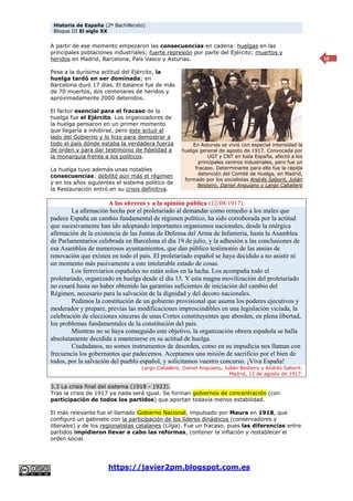 Historia de España (2º Bachillerato)
Bloque III El siglo XX
https://javier2pm.blogspot.com.es
10
A partir de ese momento empezaron las consecuencias en cadena: huelgas en las
principales poblaciones industriales; fuerte represión por parte del Ejército; muertos y
heridos en Madrid, Barcelona, País Vasco y Asturias.
Pese a la durísima actitud del Ejército, la
huelga tardó en ser dominada; en
Barcelona duró 17 días. El balance fue de más
de 70 muertos, dos centenares de heridos y
aproximadamente 2000 detenidos.
El factor esencial para el fracaso de la
huelga fue el Ejército. Los organizadores de
la huelga pensaron en un primer momento
que llegaría a inhibirse, pero éste actuó al
lado del Gobierno y lo hizo para demostrar a
todo el país dónde estaba la verdadera fuerza
de orden y para dar testimonio de fidelidad a
la monarquía frente a los políticos.
La huelga tuvo además unas notables
consecuencias: debilitó aún más el régimen
y en los años siguientes el sistema político de
la Restauración entró en su crisis definitiva.
A los obreros y a la opinión pública (12/08/1917).
La afirmación hecha por el proletariado al demandar como remedio a los males que
padece España un cambio fundamental de régimen político, ha sido corroborada por la actitud
que sucesivamente han ido adoptando importantes organismos nacionales, desde la enérgica
afirmación de la existencia de las Juntas de Defensa del Arma de Infantería, hasta la Asamblea
de Parlamentarios celebrada en Barcelona el día 19 de julio, y la adhesión a las conclusiones de
esa Asamblea de numerosos ayuntamientos, que dan público testimonio de las ansias de
renovación que existen en todo el país. El proletariado español se haya decidido a no asistir ni
un momento más pasivamente a este intolerable estado de cosas.
Los ferroviarios españoles no están solos en la lucha. Los acompaña todo el
proletariado, organizado en huelga desde el día 13. Y esta magna movilización del proletariado
no cesará hasta no haber obtenido las garantías suficientes de iniciación del cambio del
Régimen, necesario para la salvación de la dignidad y del decoro nacionales.
Pedimos la constitución de un gobierno provisional que asuma los poderes ejecutivos y
moderador y prepare, previas las modificaciones imprescindibles en una legislación viciada, la
celebración de elecciones sinceras de unas Cortes constituyentes que aborden, en plena libertad,
los problemas fundamentales de la constitución del país.
Mientras no se haya conseguido este objetivo, la organización obrera española se halla
absolutamente decidida a mantenerse en su actitud de huelga.
Ciudadanos, no somos instrumentos de desorden, como en su impudicia nos llaman con
frecuencia los gobernantes que padecemos. Aceptamos una misión de sacrificio por el bien de
todos, por la salvación del pueblo español, y solicitamos vuestro concurso. ¡Viva España!
Largo Caballero, Daniel Anguiano, Julián Besteiro y Andrés Saborit.
Madrid, 12 de agosto de 1917.
3.3 La crisis final del sistema (1918 - 1923).
Tras la crisis de 1917 ya nada será igual. Se forman gobiernos de concentración (con
participación de todos los partidos) que aportan todavía menos estabilidad.
El más relevante fue el llamado Gobierno Nacional, impulsado por Maura en 1918, que
configuró un gabinete con la participación de los líderes dinásticos (conservadores y
liberales) y de los regionalistas catalanes (Lliga). Fue un fracaso, pues las diferencias entre
partidos impidieron llevar a cabo las reformas, contener la inflación y restablecer el
orden social.
En Asturias se vivió con especial intensidad la
huelga general de agosto de 1917. Convocada por
UGT y CNT en toda España, afectó a los
principales centros industriales, pero fue un
fracaso. Determinante para ello fue la rápida
detención del Comité de Huelga, en Madrid,
formado por los socialistas Andrés Saborit, Julián
Besteiro, Daniel Anguiano y Largo Caballero
 