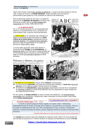 Historia de España (2º Bachillerato)
Bloque III El siglo XX
https://javier2pm.blogspot.com.es
11
Hasta 1923 el país conoció diez cambios de gobierno, y ninguno de ellos alcanzó el año de
vida. A pesar de recurrir al fraude electoral, ningún partido reunía la mayoría
parlamentaria para gobernar y fue constante la clausura del Parlamento.
Pero el panorama podía ser aún peor y el golpe de
gracia lo da el desastre de Annual en la guerra de
Marruecos, donde más de 12.000 soldados son
masacrados por el líder rifeño Abd-el-Krim.
a. La guerra social.
Por si no hubiera bastante con la inestabilidad del
sistema, un acontecimiento vino a complicar las
cosas todavía más: la guerra social barcelonesa.
La guerra social es la expresión más utilizada por
algunos historiadores para denominar a la fase
crítica de la lucha obrera, establecida entre la
patronal catalana y las organizaciones sindicales,
que tuvo lugar principalmente en la ciudad de
Barcelona, entre 1919 y 1923.
La lucha había agravado sobre todo desde la
convocatoria de huelga de La Canadiense, en
febrero de 1919, la primera gran huelga ganada por
el movimiento obrero, durante la cual consiguieron
dejar la ciudad sin suministro eléctrico durante
semanas.
El resultado de La Canadiense produjo varios efectos contrapuestos:
La reacción de la patronal, que tomó las consecuentes medidas: el lock-out (cierre de
fábricas). En la calle se quedan 100.00 obreros sin empleo.
El aumento del pistolerismo, actos terroristas organizados a través de la contratación
de matones a sueldo por parte de la patronal, que era respondido en igual medida por
las organizaciones obreras.
Por otra parte, el campo andaluz no estuvo exento de problemas. Los levantamientos
anarquistas eran constantes y sangrientos, algún historiador ha denominado a esta etapa
como trienio bolchevique.
El trienio bolchevique (1918 – 1921).
La tierra es nuestra porque la hemos regado con nuestro sudor. Tomémosla y
defendámosla hasta la muerte. El tiempo de las súplicas y las peticiones ya es pasado. Ahora es
el tiempo de apoderarnos de ella. Con valor conseguiremos lo que es nuestro. Campesinos,
imitemos a nuestros hermanos de Rusia y pronto empezará la hora de la justicia social que todos
deseamos.
Octavilla distribuida en el campo andaluz durante el trienio bolchevique.
Las causas para explicar todo este estallido de violencia social, está en la crisis económica
que sacudió Europa tras la Iª Guerra Mundial. En España concretamente se sumó el fin de
La conflictividad social (1917 – 1923)
 