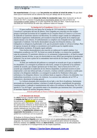 Historia de España (2º Bachillerato)
Bloque III El siglo XX
https://javier2pm.blogspot.com.es
12
las exportaciones a Europa y que los precios no volvían al nivel de antes. Ni que decir
tiene que el crecimiento de los salarios iba muy por debajo del de los precios.
Otra segunda causa era el deseo de imitar la revolución rusa. Esta revolución se dio en
octubre de 1917 y supuso el triunfo de un movimiento obrero que por primera vez
conquistaba el poder político en un país siguiendo las ideas de Marx. Toda Europa se vio
sacudida por movimientos de este tipo, acabaron todos en fracaso.
La huelga de La Canadiense (febrero de 1919)
El gran conflicto de esta época fue la huelga de 1919 iniciada en la empresa La
Canadiense a principios del mes de febrero. Esta compañía era conocida con este nombre
porque el principal accionista de la Compañía era el Canadian Bank of Commerce of Toronto.
Se dedicaba al suministro eléctrico de Barcelona. El conflicto surgió cuando los trabajadores
decidieron organizarse sindicalmente, provocando la reacción del gerente de la empresa que
intentó desunir a los obreros. El enfrentamiento se complicó con el despido de los que habían
organizado el sindicato. Este hecho desencadenó una gran movilización interna, y los
trabajadores se dirigieron al gobernador civil, que les prometió mediar si volvían al trabajo. Pero
al regresar al puesto de trabajo se encontraron con la policía que les impidió entrar,
produciéndose incidentes. El despido siguió adelante.
Estos hechos desencadenaron una reacción en cadena por la capital catalana. Los
trabajadores acudieron a la CNT. Se formó un comité de huelga y se crearon las consabidas
cajas de resistencia. El suministro eléctrico se vio seriamente comprometido y, al final la ciudad
se paralizó durante 44 días, ya que sin electricidad era muy difícil que prosiguiera la producción
industrial. Fue un éxito a pesar de la contundente intervención de las tropas y de la llegada de
Martínez Anido.
Al final, por mediación del gobierno se consiguió un acuerdo por el que se readmitía a
los despedidos y se conseguía la jornada de ocho horas, aunque ni la patronal ni los militares
estaban de acuerdo, que siempre apostaron por la línea dura. Ante la fuerza de la CNT y el
acuerdo que estipulaba la readmisión de los obreros despedidos, la patronal recurrió al cierre
empresarial y creó una milicia privada, el somatén, e incluso contrató a pistoleros a sueldo para
asesinar a los dirigentes sindicales y se consiguió la ayuda de los Sindicatos Libres para
enfrentarse a los dirigentes obreros. Los militares hasta se negaron a liberar a los detenidos. Los
sindicalistas recurrieron, a su vez, a la violencia. Los sectores más radicales de la CNT se
impusieron y decretaron la huelga general.
La violencia desatada entre pistoleros de un lado y otro llevó al gobierno, fuertemente
presionado por la patronal catalana, a declarar el estado de guerra, suspendiendo las garantías
constitucionales y cediendo el mantenimiento del orden a los militares en Barcelona. En 1921 se
aprobó la “Ley de Fugas”, que permitía matar a los detenidos que intentaran huir. Esto permitió
el asesinato impune de muchos dirigentes obreros.
Artículo publicado en Nueva Tribuna: Historia del movimiento obrero (2016).
b. El desastre de Annual.
En 1912 Francia y España habían firmado
el tratado de Fez por el cual se constituía
formalmente el protectorado de ambas
potencias sobre Marruecos. Desde entonces
las operaciones militares se desarrollaron de
forma intermitente en la zona española, que
estaba habitada por las tribus más
belicosas. La explotación minera y la
expansión ferroviaria animaron a los
gobiernos a continuar con la ocupación.
Al finalizar la Primera Guerra Mundial,
Francia presionó a España para que se hiciera con el control efectivo del territorio
asignado. De manera precipitada se hicieron los preparativos para concluir la conquista.
Enfrente estaban las cabilas rifeñas de Abd-el-Krim, conocedoras de las dificultades del
terreno y expertas en el hostigamiento de las tropas españolas.
 
