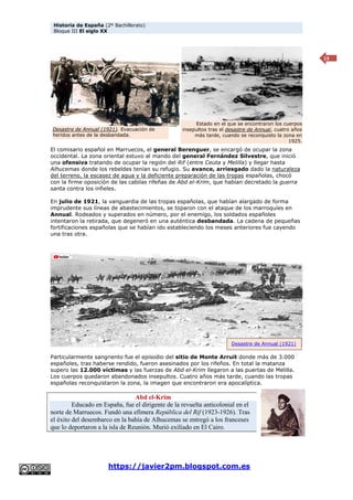 Historia de España (2º Bachillerato)
Bloque III El siglo XX
https://javier2pm.blogspot.com.es
13
El comisario español en Marruecos, el general Berenguer, se encargó de ocupar la zona
occidental. La zona oriental estuvo al mando del general Fernández Silvestre, que inició
una ofensiva tratando de ocupar la región del Rif (entre Ceuta y Melilla) y llegar hasta
Alhucemas donde los rebeldes tenían su refugio. Su avance, arriesgado dado la naturaleza
del terreno, la escasez de agua y la deficiente preparación de las tropas españolas, chocó
con la firme oposición de las cabilas rifeñas de Abd el-Krim, que habían decretado la guerra
santa contra los infieles.
En julio de 1921, la vanguardia de las tropas españolas, que habían alargado de forma
imprudente sus líneas de abastecimientos, se toparon con el ataque de los marroquíes en
Annual. Rodeados y superados en número, por el enemigo, los soldados españoles
intentaron la retirada, que degeneró en una auténtica desbandada. La cadena de pequeñas
fortificaciones españolas que se habían ido estableciendo los meses anteriores fue cayendo
una tras otra.
Particularmente sangriento fue el episodio del sitio de Monte Arruit donde más de 3.000
españoles, tras haberse rendido, fueron asesinados por los rifeños. En total la matanza
supero las 12.000 víctimas y las fuerzas de Abd el-Krim llegaron a las puertas de Melilla.
Los cuerpos quedaron abandonados insepultos. Cuatro años más tarde, cuando las tropas
españolas reconquistaron la zona, la imagen que encontraron era apocalíptica.
Abd el-Krim
Educado en España, fue el dirigente de la revuelta anticolonial en el
norte de Marruecos. Fundó una efímera República del Rif (1923-1926). Tras
el éxito del desembarco en la bahía de Alhucemas se entregó a los franceses
que lo deportaron a la isla de Reunión. Murió exiliado en El Cairo.
Estado en el que se encontraron los cuerpos
insepultos tras el desastre de Annual, cuatro años
más tarde, cuando se reconquisto la zona en
1925.
Desastre de Annual (1921). Evacuación de
heridos antes de la desbandada.
Desastre de Annual (1921)
 