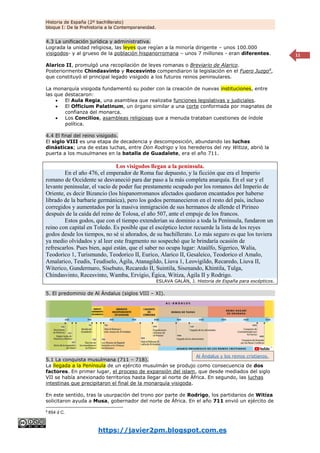 Historia de España (2º bachillerato)
bloque I: De la Prehistoria a la Contemporaneidad.
https://javier2pm.blogspot.com.es
11
4.3 La unificación jurídica y administrativa.
Lograda la unidad religiosa, las leyes que regían a la minoría dirigente – unos 100.000
visigodos- y al grueso de la población hispanorromana – unos 7 millones - eran diferentes.
Alarico II, promulgó una recopilación de leyes romanas o Breviario de Alarico.
Posteriormente Chindasvinto y Recesvinto compendiaron la legislación en el Fuero Juzgo9
,
que constituyó el principal legado visigodo a los futuros reinos peninsulares.
La monarquía visigoda fundamentó su poder con la creación de nuevas instituciones, entre
las que destacaron:
 El Aula Regia, una asamblea que realizaba funciones legislativas y judiciales.
 El Officium Palatinum, un órgano similar a una corte conformada por magnates de
confianza del monarca.
 Los Concilios, asambleas religiosas que a menuda trataban cuestiones de índole
política.
4.4 El final del reino visigodo.
El siglo VIII es una etapa de decadencia y descomposición, abundando las luchas
dinásticas; una de estas luchas, entre Don Rodrigo y los herederos del rey Witiza, abrió la
puerta a los musulmanes en la batalla de Guadalete, era el año 711.
Los visigodos llegan a la península.
En el año 476, el emperador de Roma fue depuesto, y la ficción que era el Imperio
romano de Occidente se desvaneció para dar paso a la más completa anarquía. En el sur y el
levante peninsular, el vacío de poder fue prestamente ocupado por los romanos del Imperio de
Oriente, es decir Bizancio (los hispanorromanos afectados quedaron encantados por haberse
librado de la barbarie germánica), pero los godos permanecieron en el resto del país, incluso
corregidos y aumentados por la masiva inmigración de sus hermanos de allende el Pirineo
después de la caída del reino de Tolosa, el año 507, ante el empuje de los francos.
Estos godos, que con el tiempo extenderían su dominio a toda la Península, fundaron un
reino con capital en Toledo. Es posible que el escéptico lector recuerde la lista de los reyes
godos desde los tiempos, no sé si añorados, de su bachillerato. Lo más seguro es que los tuviera
ya medio olvidados y al leer este fragmento no sospechó que le brindaría ocasión de
refrescarlos. Pues bien, aquí están, que el saber no ocupa lugar: Ataúlfo, Sigerico, Walia,
Teodorico 1, Turismundo, Teodorico II, Eurico, Alarico II, Gesaleico, Teodorico el Amalo,
Amalarico, Teudis, Teudiselo, Ágila, Atanagildo, Liuva 1, Leovigildo, Recaredo, Liuva II,
Witerico, Gundermaro, Sisebuto, Recaredo II, Suintila, Sisenando, Khintila, Tulga,
Chindasvinto, Recesvinto, Wamba, Ervigio, Égica, Witiza, Ágila II y Rodrigo.
ESLAVA GALÁN, J. Historia de España para escépticos.
5. El predominio de Al Ándalus (siglos VIII – XI).
5.1 La conquista musulmana (711 – 718).
La llegada a la Península de un ejército musulmán se produjo como consecuencia de dos
factores. En primer lugar, el proceso de expansión del islam, que desde mediados del siglo
VII se había anexionado territorios hasta llegar al norte de África. En segundo, las luchas
intestinas que precipitaron el final de la monarquía visigoda.
En este sentido, tras la usurpación del trono por parte de Rodrigo, los partidarios de Witiza
solicitaron ayuda a Musa, gobernador del norte de África. En el año 711 envió un ejército de
9
654 d C.
Al Ándalus y los reinos cristianos.
 