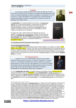 Historia de España (2º Bachillerato)
Bloque III El siglo XX
https://javier2pm.blogspot.com.es
14
La legión.
La Legión fue creada por RD de 28 de enero de 1920 con el fin de
hacer frente a la dureza de los combates en la guerra del Rif (Marruecos), para
lo que no estaban preparadas las tropas de reemplazo. Se denominó Tercio de
Extranjeros, porque encuadraba a los extranjeros que voluntariamente se
ofrecían para luchar. Su primer comandante fue el teniente corones de
infantería José Millán-Astray.
La conmoción en la opinión pública fue enorme, el prestigio del
Ejército se vio seriamente dañado, y desde todos los sectores
políticos de dentro y fuera del sistema se clamó pidiendo
responsabilidades. Incluso se sugirió que el propio rey habría
instado a Fernández Silvestre (muerto en la batalla) a asumir
riesgos innecesarios con su ofensiva.
En agosto de 1921, Antonio Maura fue llamado de nuevo a
presidir un Gobierno de concentración nacional. En las Cortes se
abrió una comisión de investigación, presidida por el general
Juan Picasso, que reveló un estado de corrupción y de ineficacia
en el Ejército que despertó la indignación general (el
Expediente Picasso9
).
4. La dictadura de Primo de Rivera (1923-1930).
4.1 Las causas del golpe militar.
Hacia el año 1923, la situación política parecía haber llegado a un callejón sin salida: crisis
política, económica, social… Alfonso XIII cada vez más desencantado con el parlamentarismo
acogió con agrado (algunos incluso dicen que inspiró) el golpe de estado de Primo de Rivera.
La mayor parte de la prensa lo recibió de forma favorable, también la Iglesia y la burguesía.
Muchos críticos concluyeron que era la hora del “cirujano de hierro” del que hablara Joaquín
Costa en su obra.
El cirujano de hierro.
Joaquín Costa, tal vez sospechando el fracaso en que podría
terminar el primer regeneracionismo, no dudo en reclamar un “cirujano
de hierro”, en realidad, un dictador que viniera a realizar la revolución
desde arriba. El cirujano de hierro que proponía Costa, lejos de la imagen
del dictador fascista, representaba al hombre populista capaz de recrear la
nación sobre la base del conocimiento profundo de su pueblo, e
impregnado de un sentimiento infinito ante su desgracia.
El 13 de septiembre de 1923, el Capitán General de Cataluña, Miguel Primo de Rivera,
marqués de Estella, lanzó un manifiesto al país proclamando el estado de guerra y el
advenimiento de una dictadura militar transitoria “hasta que el país ofrezca hombres rectos,
sabios, laboriosos y probos”. Militares y políticos monárquicos defendieron la dictadura como
una solución para poner fin a la crisis política y a la conflictividad social que atravesaba el
país.
9 Tan terrible derrota se saldó, según el expediente Picasso con 13.363 muertos (10.973 españoles y 2.390 indígenas),
por solo 1.000 rifeños. No obstante, las cifras seguramente fueron inferiores, ya que los registros eran a menudo
hinchados para cobrar más soldadas y recibir más suministros. Había tanto muerto que se decía que “del segundo día
en adelante los buitres solo comían de comandante para arriba”. A las pérdidas humanas se añadían las de material
militar y la destrucción de las infraestructuras (líneas férreas y telegráficas, hospitales…) construidas con el dinero y el
esfuerzo español a lo largo de 12 años. El desastre de Annual provocó una terrible crisis política y el Gobierno se vio
obligado a dimitir. En el expediente Picasso se señalaban múltiples errores militares, calificando de negligente la
actuación de los generales Berenguer (Alto Comisario) y Navarro (2º Jefe de la Comandancia General de Melilla) y de
temeraria la del general Silvestre. Con respecto al Rif, Abd el-Krim extendió su dominio por todo el protectorado
español, creando la República Islámica del Rif, que llego en 1924 a la cumbre de su poder. Sin embargo, su éxito y sus
ataques al Marruecos francés determinaron el giro de la política de Primo de Rivera, hasta entonces pasiva y de
contención, frente al problema del Rif. España se entendió con Francia para hacer frente común a los rifeños, y paso a
la ofensiva. Con el éxito rotundo de desembarco de Alhucemas en 1925, Primo de Rivera obtuvo una posición fuerte
que le permitió pacificar la zona en menos de un año y restituir la autoridad española en el Protectorado.
La guerra de Marruecos (1907 – 1927)
 