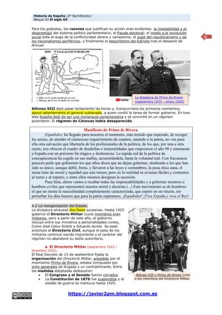 Historia de España (2º Bachillerato)
Bloque III El siglo XX
https://javier2pm.blogspot.com.es
15
Para los golpistas, las razones que justifican su acción eran evidentes: la inestabilidad y el
desprestigio del sistema político parlamentario; el fraude electoral; el miedo a la revolución
social ante el auge de la conflictividad obrera y campesina; el auge del republicanismo y de
los nacionalismos periféricos; y finalmente el descontento del Ejército tras el desastre de
Annual.
Alfonso XIII dejó pasar lentamente las horas y, transcurridos los primeros momentos,
apoyó abiertamente al general sublevado, a quien confió la tarea de formar gobierno. En tres
días España dejó de ser una monarquía parlamentaria y se convirtió en un régimen
autoritario. El régimen de Cánovas había desaparecido.
Manifiesto de Primo de Rivera.
Españoles: ha llegado para nosotros el momento, más temido que esperado, de recoger
las ansias, de atender el clamoroso requerimiento de cuantos, amando a la patria, no ven para
ella otra salvación que libertarla de los profesionales de la política, de los que, por una u otra
razón, nos ofrecen el cuadro de desdichas e inmoralidades que empezaron el año 98 y amenazan
a España con un próximo fin trágico y deshonroso. La tupida red de la política de
concupiscencia ha cogido en sus mallas, secuestrándola, hasta la voluntad real. Con frecuencia
parecen pedir que gobiernen los que ellos dicen que no dejan gobernar, aludiendo a los que han
sido su único, aunque débil, freno, y llevaron a las leyes y costumbres, la poca ética sana, el
tenue tinte de moral y equidad que aún tienen; pero en la realidad se avienen fáciles y contentos
al turno y al reparto, y entre ellos mismos designan la sucesión.
Pues bien, ahora vamos a recabar todas las responsabilidades y a gobernar nosotros u
hombres civiles que representen nuestra moral y doctrina (...) Este movimiento es de hombres:
el que no sienta la masculinidad completamente caracterizada, que espere en un rincón, sin
perturbar los días buenos que para la patria esperamos. ¡Españoles! ¡Viva España y viva el Rey!
4.2 La reorganización del Estado.
La dictadura atravesó dos fases sucesivas. Hasta 1925
gobernó el Directorio Militar cuyos miembros eran
militares, pero a partir de este año, el gobierno
incluyó entre sus ministros a personalidades civiles,
Como José Calvo Sotelo y Eduardo Aunós. Se pasó
entonces al Directorio Civil, aunque el peso de los
militares continuó siendo importante y el carácter del
régimen no abandonó su estilo autoritario.
a. El Directorio Militar (septiembre 1923 –
diciembre 1925).
El Real Decreto de 15 de septiembre fijaba la
organización del Directorio Militar, presidido por el
mismísimo Primo de Rivera, estaba compuesto por
ocho generales de brigada y un contralmirante. Entre
las medidas adoptadas destacaron:
 El Congreso y el Senado fueron cerrados.
 La Constitución de 1876 fue suspendida y el
estado de guerra se mantuvo hasta 1925.
Alfonso XIII y Primo de Rivera junto
a los miembros del Directorio Militar.
La dictadura de Primo de Rivera
(septiembre 1923 – enero 1930)
 