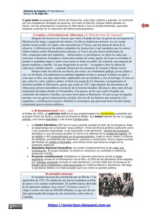 Historia de España (2º Bachillerato)
Bloque III El siglo XX
https://javier2pm.blogspot.com.es
17
El gran éxito conseguido por Primo de Rivera fue, ante todo, político y popular; le reconcilió
con los ciudadanos cansados de guerras, con todo el Ejército, porque había salvado su
honor, con los empresarios inversores en Marruecos y con su propia Hacienda, que pudo
empezar a pensar en la reducción del déficit presupuestario.
La legión y el desembarco de Alhucemas. (A. Pérez Reverte; XL Semanal).
Después del desastre de Annual, que vistió a España de luto, la guerra de reconquista de
Marruecos fue larga y sangrienta de narices. En ella se empleó por primera vez un cuerpo
militar recién creado, la Legión, más conocida por el Tercio, que fue punta de lanza de la
ofensiva. A diferencia de los pobres soldaditos sin instrucción y mal mandados que los moros
rifeños habían estado fileteando hasta entonces, el Tercio era una fuerza profesional, de
élite, compuesta tanto por españoles —delincuentes, ex presidiarios, lo mejor de cada casa—
como por voluntarios extranjeros. Gente para echarle de comer aparte, de la que se olvidaba el
pasado si aceptaban matar y morir como quien se fuma un pitillo. En resumen, una máquina de
guerra moderna y temible. Así que imagínenla en acción —se pagaba a duro la cabeza de
cada moro rebelde muerto—, pasando factura por las matanzas de Annual y Monte Arruit.
Destacó entre los jefes de esa fuerza, por cierto, un comandante gallego, joven, bajito y
con voz de flauta. Esa apariencia en realidad engañaba un huevo, porque el fulano era duro y
cruel que te rilas, con muy mala leche, implacable con sus hombres y con el enemigo. El caso es
que, entre él y otros, palmo a palmo, al final con ayuda de los franceses, reconquistaron el
territorio perdido en Marruecos, guerra que acabó en 1927, algo después del desembarco de
Alhucemas (primer desembarco aeronaval de la historia mundial, diecinueve años antes del que
realizarían las tropas aliadas en Normandía). Una guerra, en fin, que costó a España casi
veintisiete mil muertos y heridos, así como otros tantos a Marruecos. El caso es que la tragedia
moruna, con sus graves consecuencias sociales, fue uno de los factores que marcaron a los
españoles y contribuyeron mucho a debilitar la monarquía, que para esas horas llevaba tiempo
cometiendo graves errores políticos.
c. El Directorio Civil (1925 - 1930)
A finales de 1925, un gabinete civil en el que predominaban los tecnócratas, presidido por
el propio Primo de Rivera, sustituyó al Directorio Militar. Sus bases habrían de ser un nuevo
partido, una nueva Asamblea y una nueva Constitución.
 La Unión Patriótica (UP) fue el nuevo partido surgido al calor de la dictadura, dado
el desprestigio de la llamada “vieja política”. Primo de Rivera prefería calificarlo como
“una conducta organizada, ni de izquierdas ni de derechas”. Carecía de programa
ideológico y sus principios giraban en torno a la defensa de la unidad de España, de
la religión y del corporativismo en lo socioeconómico. Llegó a reunir hasta 2 millones
de afiliados, procedentes del maurismo, carlismo y catolicismo. Como órgano auxiliar
del Partido se creaba el Somatén, una milicia cívica que tenía su origen en la
Cataluña medieval.
 Asamblea Nacional Consultiva. Su misión fundamental fue la de crear una
Constitución. El propio dictador no tardó en reconocer su inutilidad y ordenó su
disolución (1929).
 Proyecto constitucional. Establecía un régimen autoritario donde el poder
legislativo recaía en el Parlamento con el Rey; el 50% de los diputados eran elegidos
por sufragio universal (incluido el voto femenino) y el otro 50% por el monarca. El
Estado sería confesional e intervencionista en materia laboral y económica. No llegó
a aprobarse debido a la mala acogida que tuvo entre la opinión pública.
El somatén nacional.
El somatén nacional fue constituido por un RD de 17 de
septiembre de 1923. Se trataba de una fuerza ciudadana auxiliar
de apoyo a los cuerpos uniformados. El nombre parece derivado
de la expresión catalana: Som atents! (“Estamos atentos”).
Llegó a contar con más de 200.000 afiliados, lo que nos da una
idea aproximada del arraigo de esta institución, sobre todo en
Cataluña.
 