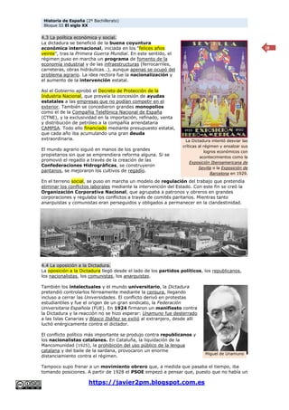 Historia de España (2º Bachillerato)
Bloque III El siglo XX
https://javier2pm.blogspot.com.es
18
4.3 La política económica y social.
La dictadura se benefició de la buena coyuntura
económica internacional, iniciada en los “felices años
veinte”, tras la Primera Guerra Mundial. En este sentido, el
régimen puso en marcha un programa de fomento de la
economía industrial y de las infraestructuras (ferrocarriles,
carreteras, obras hidráulicas…), aunque apenas se ocupó del
problema agrario. La idea rectora fue la nacionalización y
el aumento de la intervención estatal.
Así el Gobierno aprobó el Decreto de Protección de la
Industria Nacional, que preveía la concesión de ayudas
estatales a las empresas que no podían competir en el
exterior. También se concedieron grandes monopolios
como el de la Compañía Telefónica Nacional de España
(CTNE), y la exclusividad en la importación, refinado, venta
y distribución de petróleo a la compañía arrendataria
CAMPSA. Todo ello financiado mediante presupuesto estatal,
que cada año iba acumulando una gran deuda
extraordinaria.
El mundo agrario siguió en manos de los grandes
propietarios sin que se emprendiera reforma alguna. Si se
promovió el regadío a través de la creación de las
Confederaciones Hidrográficas, se construyeron
pantanos, se mejoraron los cultivos de regadío.
En el terreno social, se puso en marcha un modelo de regulación del trabajo que pretendía
eliminar los conflictos laborales mediante la intervención del Estado. Con este fin se creó la
Organización Corporativa Nacional, que agrupaba a patronos y obreros en grandes
corporaciones y regulaba los conflictos a través de comités paritarios. Mientras tanto
anarquistas y comunistas eran perseguidos y obligados a permanecer en la clandestinidad.
4.4 La oposición a la Dictadura.
La oposición a la Dictadura llegó desde el lado de los partidos políticos, los republicanos,
los nacionalistas, los comunistas, los anarquistas.
También los intelectuales y el mundo universitario, la Dictadura
pretendió controlarlos férreamente mediante la censura, llegando
incluso a cerrar las Universidades. El conflicto derivó en protestas
estudiantiles y fue el origen de un gran sindicato, la Federación
Universitaria Española (FUE). En 1924 firmaron un manifiesto contra
la Dictadura y la reacción no se hizo esperar: Unamuno fue desterrado
a las Islas Canarias y Blasco Ibáñez se exilió al extranjero, desde allí
luchó enérgicamente contra el dictador.
El conflicto político más importante se produjo contra republicanos y
los nacionalistas catalanes. En Cataluña, la liquidación de la
Mancomunidad (1925), la prohibición del uso público de la lengua
catalana y del baile de la sardana, provocaron un enorme
distanciamiento contra el régimen.
Tampoco supo frenar a un movimiento obrero que, a medida que pasaba el tiempo, iba
tomando posiciones. A partir de 1928 el PSOE empezó a pensar que, puesto que no había un
La Dictadura intentó desviar las
críticas al régimen y ensalzar sus
logros económicos con
acontecimientos como la
Exposición Iberoamericana de
Sevilla o la Exposición de
Barcelona en 1929.
Miguel de Unamuno
 