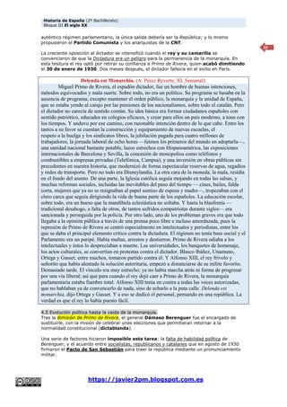 Historia de España (2º Bachillerato)
Bloque III El siglo XX
https://javier2pm.blogspot.com.es
19
auténtico régimen parlamentario, la única salida debería ser la República; y lo mismo
propusieron el Partido Comunista y los anarquistas de la CNT.
La creciente oposición al dictador se intensificó cuando el rey y su camarilla se
convencieron de que la Dictadura era un peligro para la permanencia de la monarquía. En
esta tesitura el rey optó por retirar su confianza a Primo de Rivera, quien acabó dimitiendo
el 30 de enero de 1930. Dos meses después, el dictador fallecía en el exilio en París.
Delenda est Monarchia. (A. Pérez Reverte; XL Semanal).
Miguel Primo de Rivera, el espadón dictador, fue un hombre de buenas intenciones,
métodos equivocados y mala suerte. Sobre todo, no era un político. Su programa se basaba en la
ausencia de programa, excepto mantener el orden público, la monarquía y la unidad de España,
que se estaba yendo al carajo por las presiones de los nacionalismos, sobre todo el catalán. Pero
el dictador no carecía de sentido común. Su idea básica era formar ciudadanos españoles con
sentido patriótico, educados en colegios eficaces, y crear para ellos un país moderno, a tono con
los tiempos. Y anduvo por ese camino, con razonable intención dentro de lo que cabe. Entre los
tantos a su favor se cuentan la construcción y equipamiento de nuevas escuelas, el
respeto a la huelga y los sindicatos libres, la jubilación pagada para cuatro millones de
trabajadores, la jornada laboral de ocho horas —fuimos los primeros del mundo en adoptarla—,
una sanidad nacional bastante potable, lazos estrechos con Hispanoamérica, las exposiciones
internacionales de Barcelona y Sevilla, la concesión de monopolios como teléfonos y
combustibles a empresas privadas (Telefónica, Campsa), y una inversión en obras públicas sin
precedentes en nuestra historia, que modernizó de forma espectacular reservas de agua, regadíos
y redes de transporte. Pero no todo era Disneylandia. La otra cara de la moneda, la mala, residía
en el fondo del asunto. De una parte, la Iglesia católica seguía mojando en todas las salsas, y
muchas reformas sociales, incluidas las inevitables del paso del tiempo — cines, bailes, falda
corta, mujeres que ya no se resignaban al papel sumiso de esposa y madre—, tropezaban con el
clero carca que seguía dirigiendo la vida de buena parte de los españoles. La educación escolar,
sobre todo, era un hueso que la mandíbula eclesiástica no soltaba. Y hasta la blasfemia —
tradicional desahogo, a falta de otros, de tantos sufridos compatriotas durante siglos— era
sancionada y perseguida por la policía. Por otro lado, uno de los problemas graves era que todo
llegaba a la opinión pública a través de una prensa poco libre e incluso amordazada, pues la
represión de Primo de Rivera se centró especialmente en intelectuales y periodistas, entre los
que se daba el principal elemento crítico contra la dictadura. El régimen no tenía base social y el
Parlamento era un paripé. Había multas, arrestos y destierros. Primo de Rivera odiaba a los
intelectuales y éstos lo despreciaban a muerte. Las universidades, los banquetes de homenaje,
los actos culturales, se convertían en protestas contra el dictador. Blasco Ibáñez, Unamuno,
Ortega y Gasset, entre muchos, tomaron partido contra él. Y Alfonso XIII, el rey frívolo y
señorito que había alentado la solución autoritaria, empezó a distanciarse de su mílite favorito.
Demasiado tarde. El vínculo era muy estrecho; ya no había marcha atrás ni forma de progresar
por una vía liberal; así que para cuando el rey dejó caer a Primo de Rivera, la monarquía
parlamentaria estaba fiambre total. Alfonso XIII tenía en contra a todas las voces autorizadas,
que no hablaban ya de convencerlo de nada, sino de echarlo a la puta calle. Delenda est
monarchia, dijo Ortega y Gasset. Y a eso se dedicó el personal, pensando en una república. La
verdad es que el rey lo había puesto fácil.
4.5 Evolución política hasta la caída de la monarquía.
Tras la dimisión de Primo de Rivera, el general Dámaso Berenguer fue el encargado de
sustituirle, con la misión de celebrar unas elecciones que permitieran retornar a la
normalidad constitucional (dictablanda).
Una serie de factores hicieron imposible esta tarea: la falta de habilidad política de
Berenguer, y el acuerdo entre socialistas, republicanos y catalanes que en agosto de 1930
firmaron el Pacto de San Sebastián para traer la república mediante un pronunciamiento
militar.
 