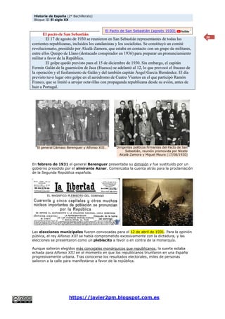 Historia de España (2º Bachillerato)
Bloque III El siglo XX
https://javier2pm.blogspot.com.es
20
El pacto de San Sebastián
El 17 de agosto de 1930 se reunieron en San Sebastián representantes de todas las
corrientes republicanas, incluidos los catalanistas y los socialistas. Se constituyó un comité
revolucionario, presidido por Alcalá-Zamora, que estaba en contacto con un grupo de militares,
entre ellos Queipo de Llano (destacado conspirador en 1936) para preparar un pronunciamiento
militar a favor de la República.
El golpe quedó previsto para el 15 de diciembre de 1930. Sin embargo, el capitán
Fermín Galán de la guarnición de Jaca (Huesca) se adelantó al 12, lo que provocó el fracaso de
la operación y el fusilamiento de Galán y del también capitán Ángel García Hernández. El día
previsto tuvo lugar otro golpe en el aeródromo de Cuatro Vientos en el que participó Ramón
Franco, que se limitó a arrojar octavillas con propaganda republicana desde su avión, antes de
huir a Portugal.
En febrero de 1931 el general Berenguer presentaba su dimisión y fue sustituido por un
gobierno presidido por el almirante Aznar. Comenzaba la cuenta atrás para la proclamación
de la Segunda República española.
Las elecciones municipales fueron convocadas para el 12 de abril de 1931. Para la opinión
pública, el rey Alfonso XIII se había comprometido excesivamente con la dictadura, y las
elecciones se presentaron como un plebiscito a favor o en contra de la monarquía.
Aunque salieron elegidos más concejales monárquicos que republicanos, la suerte estaba
echada para Alfonso XIII en el momento en que los republicanos triunfaron en una España
progresivamente urbana. Tras conocerse los resultados electorales, miles de personas
salieron a la calle para manifestarse a favor de la república.
El general Dámaso Berenguer y Alfonso XIII. Dirigentes políticos firmantes del Pacto de San
Sebastián, reunión promovida por Niceto
Alcalá-Zamora y Miguel Maura (17/08/1930)
El Pacto de San Sebastián (agosto 1930).
 