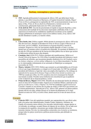 Historia de España (2º Bachillerato)
Bloque III El siglo XX
https://javier2pm.blogspot.com.es
21
Fechas, conceptos y personajes.
Fechas
 1923. Agotada políticamente la monarquía de Alfonso XIII, que debía hacer frente,
además, a una difícil situación en Marruecos, el Capitán General de Cataluña, Miguel
Primo de Rivera, protagonizó en septiembre de 1923, un pronunciamiento al que no se
opuso el Rey. Primo de Rivera disolvió el Parlamento y terminó con la vida
constitucional, gobernando hasta enero de 1930, como dictador.
 14 de abril de 1931. Este día fue proclamada en España la Segunda República, como
consecuencia del resultado de las elecciones municipales celebradas el día 12, que
supusieron un triunfo de las candidaturas republicano-socialistas en las ciudades.
Aunque globalmente la monarquía venció en los ámbitos rurales, el rey Alfonso XIII
decidió abandonar el poder y se marchó a Italia.
Personajes
 Calvo Sotelo, José. Político español. Militó durante la monarquía de Alfonso XIII en las
filas del maurismo. Durante la Dictadura de Primo de Rivera ocupó el Ministerio de
Hacienda, creó la CAMPSA. Al proclamarse la Segunda República marchó al
extranjero. Regresó en 1934, fue nuevamente elegido diputado a Cortes y en ellas
destacó por su constante crítica a la política de izquierdas. Su asesinato en Madrid el 13
de julio de 1936 por miembros de las fuerzas de orden público fue un factor que aceleró
la sublevación militar de pocos días después.
 Canalejas, José (1854-1912). Político partidario del republicanismo. Militó en el
Partido Liberal de Sagasta. En 1910 el Rey le nombró presidente del Gobierno e inició
una política de reformas, que encontraron grandes obstáculos (Ley del Candado contra
las órdenes religiosas, servicio militar obligatorio, Ley de Mancomunidades). Su obra
se vio interrumpida violentamente al ser asesinado en Madrid por un anarquista
(noviembre de 1912).
 Maura, Antonio (1853-1925). Político que comenzó su actividad pública en el Partido
Liberal, que luego abandonaría y se integró en el Conservador. En 1907 fue nombrado
presidente del Gobierno y logró dar vida a una amplia obra legislativa. Sin embargo, la
represión de los sucesos de la Semana Trágica de Barcelona arruinó su carrera y en
1909 fue cesado por el Rey. En 1918, en plena crisis de la monarquía fue llamado
nuevamente al poder. Presidió varios Gobiernos de concentración que no pudieron
evitar el deterioro de la situación política y social.
 Primo de Rivera, Miguel (1870-1930). Miembro de una destacada familia de militares,
nació en Jerez de la Frontera (Cádiz). Ingresó en la Academia Militar y participó en las
guerras de Marruecos, Cuba y Filipinas. En 1919 fue nombrado Capitán General de
Cataluña. Estando en este destino dio un golpe de estado (13/09/1923) que terminó con
el sistema parlamentario. Apoyado por el rey, Alfonso XIII, gobernó con plenos poderes
durante más de seis años, aunque fracasó en su intento de perpetuarse en el cargo.
Dimitió en enero de 1930 y se exilió a París, donde murió en el mes de marzo de ese
año.
Conceptos
 Crisis de 1929. Crisis del capitalismo mundial, por superproducción, que afectó sobre
todo a los países más industrializados: Estados Unidos, Inglaterra, Alemania, etc.
España, de economía menos abierta a los mercados internacionales, aunque apenas se
vio afectada, sin embargo, no pudo librarse de algunos de sus efectos. Por un lado cesó
la emigración de españoles, mecanismo que siempre había permitido aliviar las
tensiones internas. Por otro, los intercambios comerciales con el exterior se resintieron,
porque todos los países recurrieron a políticas proteccionistas, para defender su
producción.
 