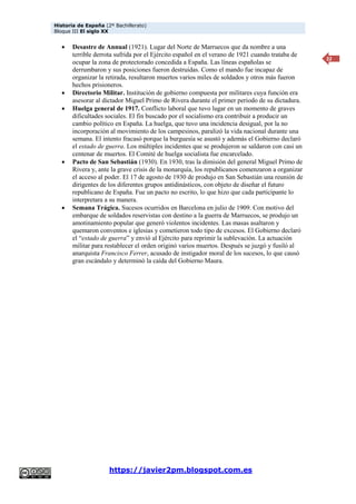 Historia de España (2º Bachillerato)
Bloque III El siglo XX
https://javier2pm.blogspot.com.es
22
 Desastre de Annual (1921). Lugar del Norte de Marruecos que da nombre a una
terrible derrota sufrida por el Ejército español en el verano de 1921 cuando trataba de
ocupar la zona de protectorado concedida a España. Las líneas españolas se
derrumbaron y sus posiciones fueron destruidas. Como el mando fue incapaz de
organizar la retirada, resultaron muertos varios miles de soldados y otros más fueron
hechos prisioneros.
 Directorio Militar. Institución de gobierno compuesta por militares cuya función era
asesorar al dictador Miguel Primo de Rivera durante el primer periodo de su dictadura.
 Huelga general de 1917. Conflicto laboral que tuvo lugar en un momento de graves
dificultades sociales. El fin buscado por el socialismo era contribuir a producir un
cambio político en España. La huelga, que tuvo una incidencia desigual, por la no
incorporación al movimiento de los campesinos, paralizó la vida nacional durante una
semana. El intento fracasó porque la burguesía se asustó y además el Gobierno declaró
el estado de guerra. Los múltiples incidentes que se produjeron se saldaron con casi un
centenar de muertos. El Comité de huelga socialista fue encarcelado.
 Pacto de San Sebastián (1930). En 1930, tras la dimisión del general Miguel Primo de
Rivera y, ante la grave crisis de la monarquía, los republicanos comenzaron a organizar
el acceso al poder. El 17 de agosto de 1930 de produjo en San Sebastián una reunión de
dirigentes de los diferentes grupos antidinásticos, con objeto de diseñar el futuro
republicano de España. Fue un pacto no escrito, lo que hizo que cada participante lo
interpretara a su manera.
 Semana Trágica. Sucesos ocurridos en Barcelona en julio de 1909. Con motivo del
embarque de soldados reservistas con destino a la guerra de Marruecos, se produjo un
amotinamiento popular que generó violentos incidentes. Las masas asaltaron y
quemaron conventos e iglesias y cometieron todo tipo de excesos. El Gobierno declaró
el “estado de guerra” y envió al Ejército para reprimir la sublevación. La actuación
militar para restablecer el orden originó varios muertos. Después se juzgó y fusiló al
anarquista Francisco Ferrer, acusado de instigador moral de los sucesos, lo que causó
gran escándalo y determinó la caída del Gobierno Maura.
 