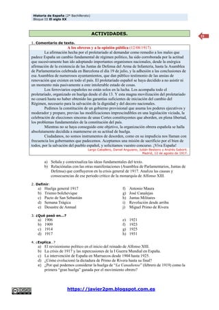 Historia de España (2º Bachillerato)
Bloque III El siglo XX
https://javier2pm.blogspot.com.es
23
ACTIVIDADES.
1. Comentario de texto.
A los obreros y a la opinión pública (12/08/1917).
La afirmación hecha por el proletariado al demandar como remedio a los males que
padece España un cambio fundamental de régimen político, ha sido corroborada por la actitud
que sucesivamente han ido adoptando importantes organismos nacionales, desde la enérgica
afirmación de la existencia de las Juntas de Defensa del Arma de Infantería, hasta la Asamblea
de Parlamentarios celebrada en Barcelona el día 19 de julio, y la adhesión a las conclusiones de
esa Asamblea de numerosos ayuntamientos, que dan público testimonio de las ansias de
renovación que existen en todo el país. El proletariado español se haya decidido a no asistir ni
un momento más pasivamente a este intolerable estado de cosas.
Los ferroviarios españoles no están solos en la lucha. Los acompaña todo el
proletariado, organizado en huelga desde el día 13. Y esta magna movilización del proletariado
no cesará hasta no haber obtenido las garantías suficientes de iniciación del cambio del
Régimen, necesario para la salvación de la dignidad y del decoro nacionales.
Pedimos la constitución de un gobierno provisional que asuma los poderes ejecutivos y
moderador y prepare, previas las modificaciones imprescindibles en una legislación viciada, la
celebración de elecciones sinceras de unas Cortes constituyentes que aborden, en plena libertad,
los problemas fundamentales de la constitución del país.
Mientras no se haya conseguido este objetivo, la organización obrera española se halla
absolutamente decidida a mantenerse en su actitud de huelga.
Ciudadanos, no somos instrumentos de desorden, como en su impudicia nos llaman con
frecuencia los gobernantes que padecemos. Aceptamos una misión de sacrificio por el bien de
todos, por la salvación del pueblo español, y solicitamos vuestro concurso. ¡Viva España!
Largo Caballero, Daniel Anguiano, Julián Besteiro y Andrés Saborit.
Madrid, 12 de agosto de 1917.
a) Señala y contextualiza las ideas fundamentales del texto.
b) Relaciónalas con las otras manifestaciones (Asamblea de Parlamentarios, Juntas de
Defensa) que confluyeron en la crisis general de 1917. Analiza las causas y
consecuencias de ese periodo crítico de la monarquía de Alfonso XIII.
2. Definir:
a) Huelga general 1917
b) Trienio bolchevique
c) Pacto de San Sebastián
d) Semana Trágica
e) Desastre de Annual
f) Antonio Maura
g) José Canalejas
h) Juntas Militares
i) Revolución desde arriba
j) Miguel Primo de Rivera
3. ¿Qué pasó en…?
a) 1906
b) 1909
c) 1914
d) 1917
e) 1921
f) 1923
g) 1925
h) 1931
4. ¿Explica…?
a) El revisionismo político en el inicio del reinado de Alfonso XIII.
b) La crisis de 1917 y las repercusiones de la I Guerra Mundial en España.
c) La intervención de España en Marruecos desde 1904 hasta 1925.
d) ¿Cómo evolucionó la dictadura de Primo de Rivera hasta su final?
e) ¿Por qué podemos considerar la huelga de “La Canadiense” (febrero de 1919) como la
primera “gran huelga” ganada por el movimiento obrero?
 