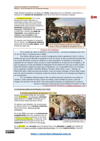 Historia de España (2º bachillerato)
bloque I: De la Prehistoria a la Contemporaneidad.
https://javier2pm.blogspot.com.es
12
7000 soldados bereberes, dirigidos por Tariq, desembarcaron en Gibraltar y derrotaron a
Rodrigo en la batalla de Guadalete. Este fue el final de la monarquía visigoda.
La conquista fue breve (711-716)
porque las tropas islámicas no
pretendían ocupar todo el territorio,
sino controlar sólo los puntos clave,
estableciendo guarniciones militares y
pactando acuerdos con los
habitantes. Respetaban sus posesiones
y creencias a cambio del pago de
impuestos. Las ciudades que se
resistían eran arrasadas y sus
habitantes convertidos en esclavos.
En apenas unas décadas la conquista
fue un hecho y la influencia islámica
perduraría durante ocho siglos, hasta
finales del siglo XIV.
El pacto de Teodomiro.
En el nombre de Allah, el clemente y misericordioso… Escritura otorgada por por Abd
al-Aziz ibn Musa a Teodomiro ben Cobdux.
Este último obtiene la paz y recibe el compromiso, bajo la garantía de Allah y la de su
profeta, de que no será alterada su situación ni la de los suyos; de que sus derechos de soberanía
no le serán discutidos; de que sus súbditos no serán asesinados, ni reducidos a cautividad, ni
separados de sus mujeres e hijos, de que no serán estorbados en el ejercicio de su religión; y de
que sus iglesias no serán incendiadas ni despojadas de los objetos de culto que en ellas existen;
todo ello mientras cumpla las cargas que le imponemos. Le es concedida la paz con la entrega
de las siguientes ciudades: Orihuela, Baltana, Alicante, Mula, Elche, Lorca... Además, no
deberá dar asilo a nadie que huya de nosotros, o que sea nuestro enemigo; ni hacer daño a quien
goce de nuestra amnistía; ni mantener ocultas las noticias relativas a los enemigos que lleguen a
su conocimiento.
Él y sus súbditos deberán pagar al año un tributo personal consistente en un dinar en
metálico, cuatro almudes de trigo y cuatro de cebada, cuatro medidas de mosto, cuatro de
vinagre, dos de miel y dos de aceite. Esta tasa quedará reducida a la unidad para los esclavos.
Escrito a cuatro de rachab del año 94 de la Héjira (4 de abril 713 dC).
CLAUDIO SÁNCHEZ ALBORNOZ, La España musulmana, 1960.
5.1 Evolución política de Al-Ándalus (714–1492).
a. Emirato dependiente de Damasco (714 - 756)
España será denominada por los árabes
como Al Andalus, una provincia (emirato)
gobernada por un emir nombrado por el
califa Omeya desde Damasco (Siria).
En apenas unas décadas, los musulmanes
se habían hecho con el control y dominio
pleno peninsular, salvo la cornisa
cantábrica.
En el año 722 tuvo lugar una escaramuza
insignificante entre los cristianos que se
resistían al empuje musulmán en el norte:
la batalla de Covadonga, en Asturias. Este
hecho de armas marcaría el inicio de la
expansión de los cristianos hacia el sur.
En el año 750, una revuelta entre dinastías lleva a los Abasidas al poder del califato de
Bagdad, tras pasar a cuchillo a toda la familia Omeya. Su único superviviente, conocido
Batalla de Covadonga (722)
El rey visigodo Rodrigo dirigiendo sus tropas
frente a Tariq en la batalla de Guadalete (711).
 