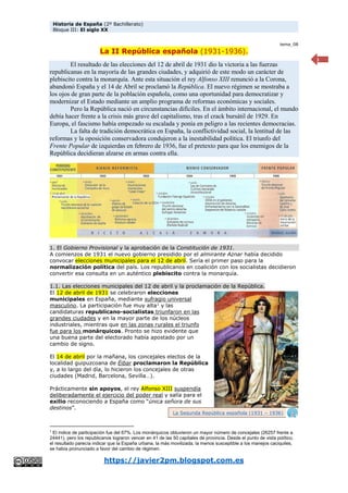 Historia de España (2º Bachillerato)
Bloque III: El siglo XX
https://javier2pm.blogspot.com.es
1
tema_08
La II República española (1931-1936).
El resultado de las elecciones del 12 de abril de 1931 dio la victoria a las fuerzas
republicanas en la mayoría de las grandes ciudades, y adquirió de este modo un carácter de
plebiscito contra la monarquía. Ante esta situación el rey Alfonso XIII renunció a la Corona,
abandonó España y el 14 de Abril se proclamó la República. El nuevo régimen se mostraba a
los ojos de gran parte de la población española, como una oportunidad para democratizar y
modernizar el Estado mediante un amplio programa de reformas económicas y sociales.
Pero la República nació en circunstancias difíciles. En el ámbito internacional, el mundo
debía hacer frente a la crisis más grave del capitalismo, tras el crack bursátil de 1929. En
Europa, el fascismo había empezado su escalada y ponía en peligro a las recientes democracias.
La falta de tradición democrática en España, la conflictividad social, la lentitud de las
reformas y la oposición conservadora condujeron a la inestabilidad política. El triunfo del
Frente Popular de izquierdas en febrero de 1936, fue el pretexto para que los enemigos de la
República decidieran alzarse en armas contra ella.
1. El Gobierno Provisional y la aprobación de la Constitución de 1931.
A comienzos de 1931 el nuevo gobierno presidido por el almirante Aznar había decidido
convocar elecciones municipales para el 12 de abril. Sería el primer paso para la
normalización política del país. Los republicanos en coalición con los socialistas decidieron
convertir esa consulta en un auténtico plebiscito contra la monarquía.
1.1. Las elecciones municipales del 12 de abril y la proclamación de la República.
El 12 de abril de 1931 se celebraron elecciones
municipales en España, mediante sufragio universal
masculino. La participación fue muy alta1
y las
candidaturas republicano-socialistas triunfaron en las
grandes ciudades y en la mayor parte de los núcleos
industriales, mientras que en las zonas rurales el triunfo
fue para los monárquicos. Pronto se hizo evidente que
una buena parte del electorado había apostado por un
cambio de signo.
El 14 de abril por la mañana, los concejales electos de la
localidad guipuzcoana de Éibar proclamaron la República
y, a lo largo del día, lo hicieron los concejales de otras
ciudades (Madrid, Barcelona, Sevilla…).
Prácticamente sin apoyos, el rey Alfonso XIII suspendía
deliberadamente el ejercicio del poder real y salía para el
exilio reconociendo a España como “única señora de sus
destinos”.
1
El índice de participación fue del 67%. Los monárquicos obtuvieron un mayor número de concejales (26257 frente a
24441), pero los republicanos lograron vencer en 41 de las 50 capitales de provincia. Desde el punto de vista político,
el resultado parecía indicar que la España urbana, la más movilizada, la menos susceptible a los manejos caciquiles,
se había pronunciado a favor del cambio de régimen.
La Segunda República española (1931 – 1936)
 