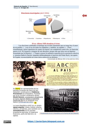 Historia de España (2º Bachillerato)
Bloque III: El siglo XX
https://javier2pm.blogspot.com.es
2
El rey Alfonso XIII abandona el trono.
Las elecciones celebradas el domingo me revelan claramente que no tengo hoy el amor
de mi pueblo. (…) soy el rey de todos los españoles y, también, un español. (…) Pero
resueltamente, quiero apartarme de cuanto sea lanzar a un compatriota contra otro, en fratricida
guerra civil. No renuncio a ninguno de mis derechos, porque más que míos son un depósito
acumulado por la Historia (…). Espero conocer la auténtica expresión de la conciencia colectiva
y, mientras habla la Nación, suspendo deliberadamente el ejercicio del Poder Real y me aparto
de España, reconociéndola así como única señora de sus destinos.
Comunicado de Alfonso XIII (14 de abril de 1931)
En Madrid los representantes de los
partidos firmantes del Pacto de San
Sebastián constituyeron el Gobierno
Provisional de la República. Presidido
por el ex-ministro monárquico Niceto
Alcalá Zamora, proclamaron oficialmente
el nuevo régimen desde la madrileña
Puerta del Sol en un ambiente muy
festivo (14 de abril de 1931).
La nueva República contó con un amplio
apoyo popular (clases medias urbanas,
obreros, jornaleros), pero también con la
animadversión de los grandes
propietarios agrícolas, la oligarquía
financiera, parte del Ejército y la
Iglesia.
Comunistas
0%
Socialistas
6%
Republicanos
43%
Monárquicos
24%
Otros
27%
Elecciones municipales (abril 1931)
Comunistas Socialistas Republicanos Monárquicos Otros
Proclamación de la II República en la Puerta del Sol (Madrid).
 