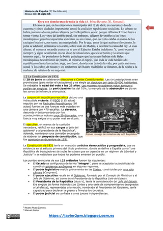 Historia de España (2º Bachillerato)
Bloque III: El siglo XX
https://javier2pm.blogspot.com.es
3
Otra vez demócratas de toda la vida (A. Pérez Reverte; XL Semanal).
El caso es que, en las elecciones municipales del 12 de abril, en cuarenta y dos de
cuarenta y cinco ciudades importantes arrasó la coalición republicano-socialista. Lo urbano se
había pronunciado sin paños calientes por la República, o sea: porque Alfonso XIII se fuera a
tomar viento. Los votos del ámbito rural, sin embargo, salieron favorables a las listas
monárquicas; pero las izquierdas sostenían, no sin razón, que ese voto estaba en mano de los
caciques locales y, por tanto, era manipulado. Por lo que, antes de que acabara el recuento, la
peña se adelantó echándose a la calle, sobre todo en Madrid, a celebrar la caída del rey. A esas
alturas, el monarca no podía contar ya ni con el Ejército. Estaba indefenso. Y, como ocurrió
siempre (y sigue ocurriendo en esa clase de situaciones, que es lo bonito y lo ameno que
tenemos aquí), los portadores de botijo palaciegos que hasta ayer habían sido fieles
monárquicos descubrieron de pronto, al mirarse al espejo, que toda la vida habían sido
republicanos hasta las cachas, oiga, por favor, demócratas de toda la vida, por quién me toma
usted. Y los cubos de basura y los tenderetes del Rastro madrileño se llenaron, de la noche a la
mañana, de retratos de su majestad.
1.2 La Constitución de 1931.
El 28 de junio se celebraron elecciones a Cortes Constituyentes. Las circunscripciones eran
provinciales (para evitar el caciquismo) y se elegía un diputado por cada 50.000 habitantes.
Se rebajaba la edad del voto a los 23 años. Las mujeres no pudieron votar aunque si
podían ser elegidas. La participación fue del 70%, la mayoría de la abstención se dio en
las zonas de influencia anarquista.
La conjunción republicano-socialista obtuvo una
indiscutible victoria. El PSOE (115 actas)
seguido por los Radicales Republicanos (90
actas) fueron las dos fuerzas más votadas en
una cámara con 470 escaños. La derecha,
desunida y desconcertada por los
acontecimientos obtuvo unos 50 diputados, una
fuerza muy exigua a su poder real en el país.
El ejecutivo, en manos de la coalición
vencedora, ratificó en sus cargos al jefe del
gobierno2
y al presidente de la República3
.
Además, nombraron una comisión encargada
de elaborar un proyecto de constitución, que
fue aprobado en diciembre de 1931.
La Constitución de 1931 tenía un marcado carácter democrático y progresista, que se
evidencia en el artículo primero del título preliminar, donde se define a España como “una
República de trabajadores de todas las clases que se organiza en un régimen de Libertad y
Justicia” y se establece que todos los poderes emanan del pueblo.
Los puntos esenciales de sus 125 artículos fueron los siguientes:
 El Estado se configuraba de forma “integral”, pero se aceptaba la posibilidad de
constituir gobiernos autónomos en algunas regiones.
 El poder legislativo residía plenamente en las Cortes, constituidas por una sola
cámara (Congreso).
 El poder ejecutivo recaía en el Gobierno, formado por el Consejo de Ministros y el
Jefe de Gobierno, así como en el Presidente de la República (Jefe del Estado).
 El Presidente de la República (título V), tenía la consideración del Jefe del Estado.
Era elegido de forma indirecta (las Cortes y una serie de compromisarios designados
a tal efecto), representaba a la nación, nombraba al Presidente del Gobierno, tenía
capacidad para declarar la guerra y firmaba los decretos.
 El poder judicial se confiaba a unos jueces independientes.
2
Niceto Alcalá Zamora.
3
Manuel Azaña.
Primer consejo de ministros de la II República.
 