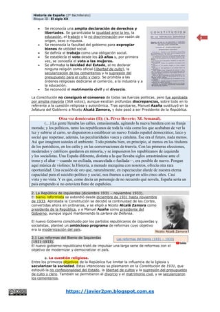 Historia de España (2º Bachillerato)
Bloque III: El siglo XX
https://javier2pm.blogspot.com.es
4
 Se reconocía una amplia declaración de derechos y
libertades. Se garantizaba la igualdad ante la ley, la
educación, el trabajo y la no discriminación por razón de
origen, sexo o riqueza.
 Se reconocía la facultad del gobierno para expropiar
bienes de utilidad social.
 Se definía el trabajo como una obligación social.
 Se establecía el voto desde los 23 años y, por primera
vez, se concedía el voto a las mujeres.
 Se afirmaba la laicidad del Estado, al no declarar
ninguna religión como oficial (libertad de culto), la
secularización de los cementerios y la supresión del
presupuesto para el culto y clero. Se prohibía a las
órdenes religiosas dedicarse al comercio, a la industria y a
la educación.
 Se reconoció el matrimonio civil y el divorcio.
La Constitución no consiguió el consenso de todas las fuerzas políticas, pero fue aprobada
por amplia mayoría (368 votos), aunque existían profundas discrepancias, sobre todo en lo
referente a la cuestión religiosa y autonómica. Tras aprobarse, Manuel Azaña sustituyó en la
Jefatura del Gobierno a Niceto Alcalá Zamora, y éste pasó a ser Presidente de la República.
Otra vez demócratas (II); (A. Pérez Reverte; XL Semanal).
(…) La gente llenaba las calles, entusiasmada, agitando la nueva bandera con su franja
morada; y los políticos, tanto los republicanos de toda la vida como los que acababan de ver la
luz y subirse al carro, se dispusieron a establecer un nuevo Estado español democrático, laico y
social que respetase, además, las peculiaridades vasca y catalana. Ése era el futuro, nada menos.
Así que imaginen ustedes el ambiente. Todo pintaba bien, en principio, al menos en los titulares
de los periódicos, en los cafés y en las conversaciones de tranvía. Con las primeras elecciones,
moderados y católicos quedaron en minoría, y se impusieron los republicanos de izquierda
y los socialistas. Una España diferente, distinta a la que llevaba siglos arrastrándose ante el
trono y el altar —cuando no exiliada, encarcelada o fusilada—, era posible de nuevo. Pongan
aquí música de violines: la Historia, a menudo mezquina con nosotros, ofrecía otra rara
oportunidad. Una ocasión de oro que, naturalmente, en espectacular alarde de nuestra eterna
capacidad para el suicidio político y social, nos íbamos a cargar en sólo cinco años. Casi
vista y no vista. Y es que, como decía un personaje de no recuerdo qué novela, España sería un
país estupendo si no estuviera lleno de españoles.
2. La República de izquierdas (diciembre 1931 – noviembre 1933).
El bienio reformista se extendió desde diciembre de 1931 hasta noviembre
de 1933. Aprobada la Constitución se decidió la continuidad de las Cortes,
convertidas ahora en ordinarias, y se eligió a Niceto Alcalá Zamora como
presidente de la República, y a Manuel Azaña como presidente del
Gobierno, aunque siguió manteniendo la cartera de Defensa.
El nuevo Gobierno constituido por los partidos republicanos de izquierdas y
socialistas, planteó un ambicioso programa de reformas cuyo objetivo
era la modernización del país.
2.1 Las reformas del Bienio de Izquierdas
(1931-1933).
El nuevo gobierno republicano trató de impulsar una larga serie de reformas con el
objetivo de modernizar y democratizar el país.
a. La cuestión religiosa.
Entre los primeros objetivos de la República fue limitar la influencia de la Iglesia y
secularizar la sociedad. Estas intenciones se plasmaron en la Constitución de 1931, que
estipuló la no confesionalidad del Estado, la libertad de cultos y la supresión del presupuesto
de culto y clero. También se permitieron el divorcio y el matrimonio civil, y se secularizaron
los cementerios.
Las reformas del bienio (1931 – 1933)
Niceto Alcalá Zamora
 
