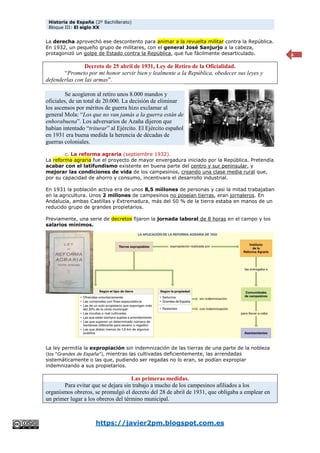 Historia de España (2º Bachillerato)
Bloque III: El siglo XX
https://javier2pm.blogspot.com.es
6
La derecha aprovechó ese descontento para animar a la revuelta militar contra la República.
En 1932, un pequeño grupo de militares, con el general José Sanjurjo a la cabeza,
protagonizó un golpe de Estado contra la República, que fue fácilmente desarticulado.
Decreto de 25 abril de 1931, Ley de Retiro de la Oficialidad.
“Prometo por mi honor servir bien y lealmente a la República, obedecer sus leyes y
defenderlas con las armas”.
Se acogieron al retiro unos 8.000 mandos y
oficiales, de un total de 20.000. La decisión de eliminar
los ascensos por méritos de guerra hizo exclamar al
general Mola: “Los que no van jamás a la guerra están de
enhorabuena”. Los adversarios de Azaña dijeron que
habían intentado “triturar” al Ejército. El Ejército español
en 1931 era buena medida la herencia de décadas de
guerras coloniales.
c. La reforma agraria (septiembre 1932).
La reforma agraria fue el proyecto de mayor envergadura iniciado por la República. Pretendía
acabar con el latifundismo existente en buena parte del centro y sur peninsular, y
mejorar las condiciones de vida de los campesinos, creando una clase media rural que,
por su capacidad de ahorro y consumo, incentivara el desarrollo industrial.
En 1931 la población activa era de unos 8,5 millones de personas y casi la mitad trabajaban
en la agricultura. Unos 2 millones de campesinos no poseían tierras, eran jornaleros. En
Andalucía, ambas Castillas y Extremadura, más del 50 % de la tierra estaba en manos de un
reducido grupo de grandes propietarios.
Previamente, una serie de decretos fijaron la jornada laboral de 8 horas en el campo y los
salarios mínimos.
La ley permitía la expropiación sin indemnización de las tierras de una parte de la nobleza
(los “Grandes de España”), mientras las cultivadas deficientemente, las arrendadas
sistemáticamente o las que, pudiendo ser regadas no lo eran, se podían expropiar
indemnizando a sus propietarios.
Las primeras medidas.
Para evitar que se dejara sin trabajo a mucho de los campesinos afiliados a los
organismos obreros, se promulgó el decreto del 28 de abril de 1931, que obligaba a emplear en
un primer lugar a los obreros del término municipal.
 
