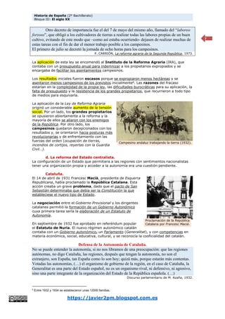 Historia de España (2º Bachillerato)
Bloque III: El siglo XX
https://javier2pm.blogspot.com.es
7
Otro decreto de importancia fue el del 7 de mayo del mismo año, llamado del “laboreo
forzoso”, que obligó a los cultivadores de tierras a realizar todas las labores propias de un buen
cultivo, evitando de este modo que –como así estaba ocurriendo- dejasen de realizar muchas de
estas tareas con el fin de dar el menor trabajo posible a los campesinos.
El primero de julio se decretó la jornada de ocho horas para los campesinos.
P. CARRIÓN, La reforma agraria de la Segunda República, 1973.
La aplicación de esta ley se encomendó al Instituto de la Reforma Agraria (IRA), que
contaba con un presupuesto anual para indemnizar a los propietarios expropiados y se
encargaba de facilitar los asentamientos campesinos.
Los resultados iniciales fueron escasos porque se expropiaron menos hectáreas y se
asentaron menos campesinos de los previstos inicialmente6
. Las razones del fracaso
estarían en la complejidad de la propia ley, las dificultades burocráticas para su aplicación, la
falta de presupuesto y la resistencia de los grandes propietarios, que recurrieron a todo tipo
de medios para esquivarla.
La aplicación de la Ley de Reforma Agraria
originó un considerable aumento de la tensión
social. Por un lado, los grandes propietarios
se opusieron abiertamente a la reforma y la
mayoría de ellos se aliaron con los enemigos
de la República. Por otro lado, los
campesinos quedaron decepcionados con los
resultados y, se orientaron hacia posturas más
revolucionarias y de enfrentamiento con las
fuerzas del orden (ocupación de tierras,
incendios de cortijos, reyertas con la Guardia
Civil…).
d. La reforma del Estado centralista.
La configuración de un Estado que permitiera a las regiones con sentimientos nacionalistas
tener una organización propia y acceder a la autonomía era una cuestión pendiente.
Cataluña.
El 14 de abril de 1931 Francesc Macià, presidente de Esquerra
Republicana, había proclamado la República Catalana. Esta
acción creaba un grave problema, dado que el pacto de San
Sebastián determinaba que debía ser la Constitución la que
estableciese el nuevo tipo de Estado.
La negociación entre el Gobierno Provisional y los dirigentes
catalanes permitió la formación de un Gobierno Autonómico
cuya primera tarea sería la elaboración de un Estatuto de
Autonomía.
En septiembre de 1932 fue aprobado en referéndum popular
el Estatuto de Nuria. El nuevo régimen autonómico catalán
contaba con un Gobierno autonómico, un Parlamento (Generalitat), y con competencias en
materia económica, social, educativa, cultural, y se reconocía la cooficialidad del catalán.
Defensa de la Autonomía de Cataluña.
No se puede entender la autonomía, si no nos libramos de una preocupación: que las regiones
autónomas, no digo Cataluña, las regiones, después que tengan la autonomía, no son el
extranjero, son España, tan España como lo son hoy; quizá más, porque estarán más contentas.
Votadas las autonomías, (…) el organismo de gobierno de la región, en el caso de Cataluña, la
Generalitat es una parte del Estado español, no es un organismo rival, ni defensivo, ni agresivo,
sino una parte integrante de la organización del Estado de la República española. (…)
Discurso parlamentario de M. Azaña, 1932.
6
Entre 1932 y 1934 se establecieron unas 12000 familias.
Campesino andaluz trabajando la tierra (1932).
Proclamación de la República
Catalana por Francesc Maciá.
 
