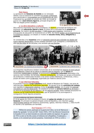 Historia de España (2º Bachillerato)
Bloque III: El siglo XX
https://javier2pm.blogspot.com.es
8
País Vasco.
La aprobación del Estatuto de Estella se vio retrasada
debido a que la oposición lo consideró en exceso confesional,
poco democrático e incompatible con la Constitución de 1931.
Finalmente fue aprobado en octubre de 1936, ya iniciada la
guerra civil. José Antonio Aguirre, principal dirigente del
PNV fue elegido primer lendakari.
e. La obra educativa y cultural.
Otra reforma importante fue la de la enseñanza. El objetivo primordial del Gobierno era
promover una educación liberal y laica. El centro de su actividad fue la enseñanza
primaria. Se crearon 10.000 escuelas y 7.000 plazas para maestros, mientras el
presupuesto de educación se incrementó en un 50%. Se intentó acabar con la hegemonía de
la enseñanza religiosa y se adoptó un modelo de escuela mixta, laica, obligatoria y
gratuita.
Se consideraba a los maestros como un elemento esencial para extender los ideales del
nuevo régimen democrático, porque estaban llamados a ser consejeros y orientadores no
sólo con los niños de las escuelas, sino también con sus familias.
Los dirigentes republicanos estaban convencidos de la necesidad de mejorar el nivel cultural
de la población y hacer de la cultura un derecho para la mayoría. Con el apoyo de
numerosos intelectuales y artistas, se promovieron campañas culturales destinadas a los
sectores más humildes, las llamadas misiones pedagógicas, formadas por grupos ambulantes
de profesores e intelectuales llevaban a las zonas rurales bibliotecas, conferencias, cines y
grupos de teatro como La Barraca, organizado por Federico García Lorca.
f. Las reformas laborales.
El socialista Francisco Largo Caballero inició, desde el Ministerio de Trabajo, una serie de
reformas para mejorar las condiciones laborales. Se aprobó la ley de contratos de trabajo,
que regulaba la negociación colectiva; la ley de jurados mixtos, con el poder de arbitraje
vinculante en caso de desacuerdo. Se estableció también la semana laboral de 40 horas y
se estimuló el aumento de los salarios y de los seguros sociales. Estas medidas provocaron la
irritación de las organizaciones patronales, que se opusieron a su promulgación y
consiguieron frenar algunos proyectos.
2.2 Los problemas del bienio reformista.
El 10 de agosto de 1932 se produjo el intento del golpe de estado del general José
Sanjurjo. En principio no parecía dirigido contra la República, sino más bien contra
determinadas políticas del Gobierno (autonomías, Iglesia, reformas militares…). Sólo triunfó
en Sevilla y fue aplastado con facilidad.
José Sanjurjo (1872-1936).
Militar de carrera, participó en la guerra de Cuba y en la de Marruecos
donde fue apodado “el león del Rif”. Entre 1928 y 1931 fue Director General de
la Guardia Civil, no interviniendo en contra del cambio de régimen. En agosto
de 1932 se alzó en Sevilla contra el Gobierno de la República. Condenado a
muerte, se le conmutó por prisión perpetua. Amnistiado en 1934 se exilió a
J. A. Aguirre, primer lendakari
Documental: Las maestras de la República. Documental: “La Barraca” de F. García Lorca
 