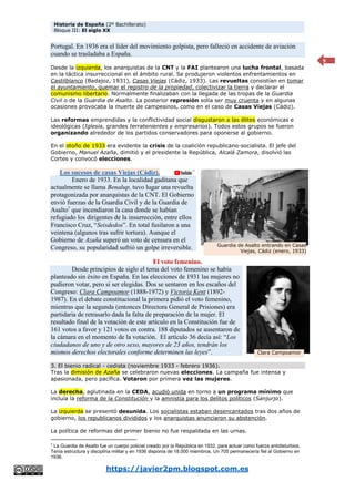 Historia de España (2º Bachillerato)
Bloque III: El siglo XX
https://javier2pm.blogspot.com.es
9
Portugal. En 1936 era el líder del movimiento golpista, pero falleció en accidente de aviación
cuando se trasladaba a España.
Desde la izquierda, los anarquistas de la CNT y la FAI plantearon una lucha frontal, basada
en la táctica insurreccional en el ámbito rural. Se produjeron violentos enfrentamientos en
Castilblanco (Badajoz, 1931), Casas Viejas (Cádiz, 1933). Las revueltas consistían en tomar
el ayuntamiento, quemar el registro de la propiedad, colectivizar la tierra y declarar el
comunismo libertario. Normalmente finalizaban con la llegada de las tropas de la Guardia
Civil o de la Guardia de Asalto. La posterior represión solía ser muy cruenta y en algunas
ocasiones provocaba la muerte de campesinos, como en el caso de Casas Viejas (Cádiz).
Las reformas emprendidas y la conflictividad social disgustaron a las élites económicas e
ideológicas (Iglesia, grandes terratenientes y empresarios). Todos estos grupos se fueron
organizando alrededor de los partidos conservadores para oponerse al gobierno.
En el otoño de 1933 era evidente la crisis de la coalición republicano-socialista. El jefe del
Gobierno, Manuel Azaña, dimitió y el presidente la República, Alcalá Zamora, disolvió las
Cortes y convocó elecciones.
Los sucesos de casas Viejas (Cádiz).
Enero de 1933. En la localidad gaditana que
actualmente se llama Benalup, tuvo lugar una revuelta
protagonizada por anarquistas de la CNT. El Gobierno
envió fuerzas de la Guardia Civil y de la Guardia de
Asalto7
que incendiaron la casa donde se habían
refugiado los dirigentes de la insurrección, entre ellos
Francisco Cruz, “Seisdedos”. En total fusilaron a una
veintena (algunos tras sufrir tortura). Aunque el
Gobierno de Azaña superó un voto de censura en el
Congreso, su popularidad sufrió un golpe irreversible.
El voto femenino.
Desde principios de siglo el tema del voto femenino se había
planteado sin éxito en España. En las elecciones de 1931 las mujeres no
pudieron votar, pero si ser elegidas. Dos se sentaron en los escaños del
Congreso: Clara Campoamor (1888-1972) y Victoria Kent (1892-
1987). En el debate constitucional la primera pidió el voto femenino,
mientras que la segunda (entonces Directora General de Prisiones) era
partidaria de retrasarlo dada la falta de preparación de la mujer. El
resultado final de la votación de este artículo en la Constitución fue de
161 votos a favor y 121 votos en contra. 188 diputados se ausentaron de
la cámara en el momento de la votación. El artículo 36 decía así: “Los
ciudadanos de uno y de otro sexo, mayores de 23 años, tendrán los
mismos derechos electorales conforme determinen las leyes”.
3. El bienio radical - cedista (noviembre 1933 - febrero 1936).
Tras la dimisión de Azaña se celebraron nuevas elecciones. La campaña fue intensa y
apasionada, pero pacífica. Votaron por primera vez las mujeres.
La derecha, aglutinada en la CEDA, acudió unida en torno a un programa mínimo que
incluía la reforma de la Constitución y la amnistía para los delitos políticos (Sanjurjo).
La izquierda se presentó desunida. Los socialistas estaban desencantados tras dos años de
gobierno, los republicanos divididos y los anarquistas anunciaron su abstención.
La política de reformas del primer bienio no fue respaldada en las urnas.
7
La Guardia de Asalto fue un cuerpo policial creado por la República en 1932, para actuar como fuerza antidisturbios.
Tenía estructura y disciplina militar y en 1936 disponía de 18.000 miembros. Un 705 permanecería fiel al Gobierno en
1936.
Clara Campoamor
Guardia de Asalto entrando en Casas
Viejas, Cádiz (enero, 1933)
 