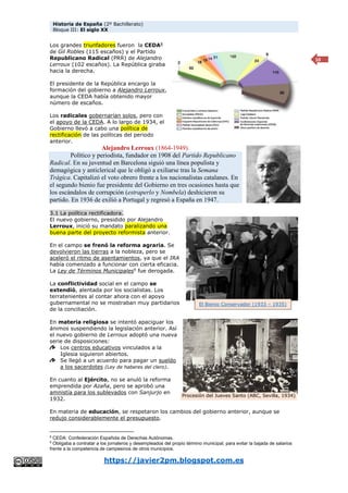 Historia de España (2º Bachillerato)
Bloque III: El siglo XX
https://javier2pm.blogspot.com.es
10
Los grandes triunfadores fueron la CEDA8
de Gil Robles (115 escaños) y el Partido
Republicano Radical (PRR) de Alejandro
Lerroux (102 escaños). La República giraba
hacia la derecha.
El presidente de la República encargo la
formación del gobierno a Alejandro Lerroux,
aunque la CEDA había obtenido mayor
número de escaños.
Los radicales gobernarían solos, pero con
el apoyo de la CEDA. A lo largo de 1934, el
Gobierno llevó a cabo una política de
rectificación de las políticas del periodo
anterior.
Alejandro Lerroux (1864-1949).
Político y periodista, fundador en 1908 del Partido Republicano
Radical. En su juventud en Barcelona siguió una línea populista y
demagógica y anticlerical que le obligó a exiliarse tras la Semana
Trágica. Capitalizó el voto obrero frente a los nacionalistas catalanes. En
el segundo bienio fue presidente del Gobierno en tres ocasiones hasta que
los escándalos de corrupción (estraperlo y Nombela) deshicieron su
partido. En 1936 de exilió a Portugal y regresó a España en 1947.
3.1 La política rectificadora.
El nuevo gobierno, presidido por Alejandro
Lerroux, inició su mandato paralizando una
buena parte del proyecto reformista anterior.
En el campo se frenó la reforma agraria. Se
devolvieron las tierras a la nobleza, pero se
aceleró el ritmo de asentamientos, ya que el IRA
había comenzado a funcionar con cierta eficacia.
La Ley de Términos Municipales9
fue derogada.
La conflictividad social en el campo se
extendió, alentada por los socialistas. Los
terratenientes al contar ahora con el apoyo
gubernamental no se mostraban muy partidarios
de la conciliación.
En materia religiosa se intentó apaciguar los
ánimos suspendiendo la legislación anterior. Así
el nuevo gobierno de Lerroux adoptó una nueva
serie de disposiciones:
Los centros educativos vinculados a la
Iglesia siguieron abiertos.
Se llegó a un acuerdo para pagar un sueldo
a los sacerdotes (Ley de haberes del clero).
En cuanto al Ejército, no se anuló la reforma
emprendida por Azaña, pero se aprobó una
amnistía para los sublevados con Sanjurjo en
1932.
En materia de educación, se respetaron los cambios del gobierno anterior, aunque se
redujo considerablemente el presupuesto.
8
CEDA: Confederación Española de Derechas Autónomas.
9
Obligaba a contratar a los jornaleros y desempleados del propio término municipal, para evitar la bajada de salarios
frente a la competencia de campesinos de otros municipios.
Procesión del Jueves Santo (ABC, Sevilla, 1934)
El Bienio Conservador (1933 – 1935)
 