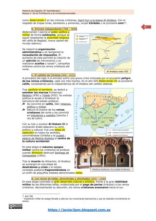Historia de España (2º bachillerato)
bloque I: De la Prehistoria a la Contemporaneidad.
https://javier2pm.blogspot.com.es
13
como Abderramán I en las crónicas cristianas, logró huir a la lejana Al-Andalus. Con el
respaldo de tropas sirias, bereberes y yemeníes, ocupó Córdoba y se proclamó emir10
.
b. Emirato independiente (756 – 929)
Abderramán I ejerció el poder político y
militar de forma autónoma, aunque se
siguió respetando la autoridad religiosa
del califa de Bagdad, nueva capital del
mundo islámico.
Se mejoró la organización
administrativa y se reorganizó la
recaudación de impuestos. El
aumento de ésta permitió la creación de
un ejército de mercenarios y se
realizaron aceifas o razias11
, campañas
militares contra los reinos cristianos del
norte.
c. El califato de Córdoba (929 - 1031)
A principios del siglo X el emirato sufrió una grave crisis motivada por el acuciante peligro
de los reinos cristianos, cada vez más fuertes. En el año 929 Abderramán III se proclamó
califa, consolidando así la independencia de Al Andalus del califato abásida.
Tras pacificar el territorio, se dedicó a
someter las marcas fronterizas:
Badajoz (930) y Toledo (932). Su exitosa
política le ayudó a fortalecer la
estructura del estado andalusí:
Se convirtió en califa, líder religioso,
político y militar.
Detuvo el avance de los reinos
cristianos del norte y los convirtió
en tributarios y vasallos (Sancho I
rey de León).
Con su hijo y sucesor Al-Hakam II la
civilización árabe adquiere su cenit,
político y cultural. Fue una etapa de
esplendor en todos los sentidos,
convirtiéndose Córdoba y la ciudad -
palacio de Medina Azahara el centro de
la cultura occidental.
En esta etapa el máximo apogeo
militar contra los cristianos se produce
cuando Almanzor destruyó Santiago de
Compostela (1002).
Tras la muerte de Almanzor, Al Andalus
se sumergió en una etapa de
desórdenes y crisis y el estado
cordobés acabaría fragmentándose en
un sinfín de pequeños estados denominados taifas.
d. Los reinos de taifas, almorávides y almohades (1031 - 1236)
En esta etapa contrastó el gran desarrollo cultural y artístico, frente a la gran debilidad
militar de las diferentes taifas, evidenciada por el pago de parias (tributos) a los reinos
cristianos. Aprovechando su desunión, los reinos cristianos avanzaron hacia el sur.
10
Año 756.
11
Expedición militar de castigo llevada a cabo por los musulmanes (sarracenos) y que se realizaba normalmente en
verano.
Medina Azahara: la ciudad brillante.
Al Ándalus siglo VIII
 