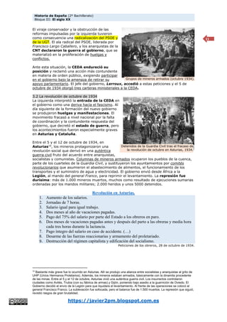 Historia de España (2º Bachillerato)
Bloque III: El siglo XX
https://javier2pm.blogspot.com.es
11
El viraje conservador y la obstrucción de las
reformas impulsadas por la izquierda tuvieron
como consecuencia una radicalización del PSOE y
de la UGT. El ala radical del PSOE, liderada por
Francisco Largo Caballero, y los anarquistas de la
CNT declararon la guerra al gobierno, que se
materializó en la proliferación de huelgas y
conflictos.
Ante esta situación, la CEDA endureció su
posición y reclamó una acción más contundente
en materia de orden público, exigiendo participar
en el gobierno bajo la amenaza de retirar su
apoyo parlamentario. El jefe del gobierno, Lerroux, accedió a estas peticiones y el 5 de
octubre de 1934 otorgó tres carteras ministeriales a la CEDA.
3.2 La revolución de octubre de 1934
La izquierda interpretó la entrada de la CEDA en
el gobierno como una deriva hacía el fascismo. Al
día siguiente de la formación del nuevo gobierno
se produjeron huelgas y manifestaciones. El
movimiento fracasó a nivel nacional por la falta
de coordinación y la contundente respuesta del
gobierno, que decretó el estado de guerra, pero
los acontecimientos fueron especialmente graves
en Asturias y Cataluña.
Entre el 5 y el 12 de octubre de 1934, en
Asturias10
, los mineros protagonizaron una
revolución social que derivó en una auténtica
guerra civil fruto del acuerdo entre anarquistas,
socialistas y comunistas. Columnas de mineros armados ocuparon los pueblos de la cuenca,
parte de los cuarteles de la Guardia Civil, y sustituyeron los ayuntamientos por comités
revolucionarios que asumieron el abastecimiento de alimentos, el funcionamiento de los
transportes y el suministro de agua y electricidad. El gobierno envió desde África a la
Legión, al mando del general Franco, para reprimir el levantamiento. La represión fue
durísima: más de 1.000 mineros muertos, muchos como resultado de ejecuciones sumarias
ordenadas por los mandos militares; 2.000 heridos y unos 5000 detenidos.
Revolución en Asturias.
1. Aumento de los salarios.
2. Jornadas de 7 horas.
3. Salario igual para igual trabajo.
4. Dos meses al año de vacaciones pagadas.
5. Pago del 75% del salario por parte del Estado a los obreros en paro.
6. Dos meses de vacaciones pagadas antes y después del parto a las obreras y media hora
cada tres horas durante la lactancia.
7. Pago íntegro del salario en caso de accidente. (…)
8. Desarme de las fuerzas reaccionarias y armamento del proletariado.
9. Destrucción del régimen capitalista y edificación del socialismo.
Peticiones de los obreros, 28 de octubre de 1934.
10
Bastante más grave fue lo ocurrido en Asturias. Allí se produjo una alianza entre socialistas y anarquistas al grito de
UHP (Uníos Hermanos Proletarios). Además, los mineros estaban armados, básicamente con la dinamita procedente
de las minas. Entre el 5 y el 12 de octubre, Asturias vivió una auténtica guerra civil. Los insurrectos controlaron
ciudades como Avilés, Trubia (con su fábrica de armas) y Gijón, poniendo bajo asedio a la guarnición de Oviedo. El
Gobierno decidió el envío de la Legión para que liquidara el levantamiento. Al frente de las operaciones se colocó al
general Francisco Franco. La sublevación fue sofocada, pero el balance fue de 1.500 muertos. La represión que siguió,
revistió rasgos de gran brutalidad.
Grupos de mineros armados (octubre 1934).
Detenidos de la Guardia Civil tras el fracaso de
la revolución de octubre en Asturias, 1934.
 
