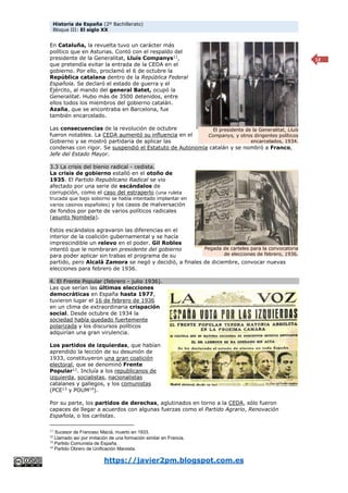Historia de España (2º Bachillerato)
Bloque III: El siglo XX
https://javier2pm.blogspot.com.es
12
En Cataluña, la revuelta tuvo un carácter más
político que en Asturias. Contó con el respaldo del
presidente de la Generalitat, Lluís Companys11
,
que pretendía evitar la entrada de la CEDA en el
gobierno. Por ello, proclamó el 6 de octubre la
República catalana dentro de la República Federal
Española. Se declaró el estado de guerra y el
Ejército, al mando del general Batet, ocupó la
Generalitat. Hubo más de 3500 detenidos, entre
ellos todos los miembros del gobierno catalán.
Azaña, que se encontraba en Barcelona, fue
también encarcelado.
Las consecuencias de la revolución de octubre
fueron notables. La CEDA aumentó su influencia en el
Gobierno y se mostró partidaria de aplicar las
condenas con rigor. Se suspendió el Estatuto de Autonomía catalán y se nombró a Franco,
Jefe del Estado Mayor.
3.3 La crisis del bienio radical - cedista.
La crisis de gobierno estalló en el otoño de
1935. El Partido Republicano Radical se vio
afectado por una serie de escándalos de
corrupción, como el caso del estraperlo (una ruleta
trucada que bajo soborno se había intentado implantar en
varios casinos españoles) y los casos de malversación
de fondos por parte de varios políticos radicales
(asunto Nombela).
Estos escándalos agravaron las diferencias en el
interior de la coalición gubernamental y se hacía
imprescindible un relevo en el poder. Gil Robles
intentó que le nombraran presidente del gobierno
para poder aplicar sin trabas el programa de su
partido, pero Alcalá Zamora se negó y decidió, a finales de diciembre, convocar nuevas
elecciones para febrero de 1936.
4. El Frente Popular (febrero - julio 1936).
Las que serían las últimas elecciones
democráticas en España hasta 1977,
tuvieron lugar el 16 de febrero de 1936
en un clima de extraordinaria crispación
social. Desde octubre de 1934 la
sociedad había quedado fuertemente
polarizada y los discursos políticos
adquirían una gran virulencia.
Los partidos de izquierdas, que habían
aprendido la lección de su desunión de
1933, constituyeron una gran coalición
electoral, que se denominó Frente
Popular12
. Incluía a los republicanos de
izquierda, socialistas, nacionalistas
catalanes y gallegos, y los comunistas
(PCE13
y POUM14
).
Por su parte, los partidos de derechas, aglutinados en torno a la CEDA, sólo fueron
capaces de llegar a acuerdos con algunas fuerzas como el Partido Agrario, Renovación
Española, o los carlistas.
11 Sucesor de Francesc Maciá, muerto en 1933.
12
Llamado así por imitación de una formación similar en Francia.
13
Partido Comunista de España.
14
Partido Obrero de Unificación Marxista.
El presidente de la Generalitat, Lluís
Companys, y otros dirigentes políticos
encarcelados, 1934.
Pegada de carteles para la convocatoria
de elecciones de febrero, 1936.
 