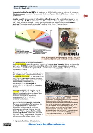 Historia de España (2º Bachillerato)
Bloque III: El siglo XX
https://javier2pm.blogspot.com.es
13
La participación fue del 72%. Al igual que en 1933, la diferencia en número de votos no
fue abrumadora, pero no así en escaños. El Frente Popular obtenía 278 actas frente a 146 de
la derecha.
Azaña ocupó la presidencia de la República. Alcalá Zamora fue sustituido en su cargo en
virtud del artículo 81 de la Constitución (“El presidente de la República sólo podrá disolver
las Cortes en dos ocasiones”), como jefe del Gobierno fue nombrado Santiago Casares
Quiroga (republicano gallego, ORGA15
), político débil y poco representativo.
4.1 Reanudación de la política reformista.
El nuevo gobierno puso rápidamente en marcha el programa pactado. Se decretó amnistía
para unos 30.000 presos políticos; se obligó a las empresas a la readmisión de obreros
despedidos a raíz de la huelga de 1934 y el Gobierno de la Generalitat volvió de nuevo al
parlamento catalán.
Esperanzados con las nuevas perspectivas
los partidos y los sindicatos se lanzaron a
la movilización popular. En las ciudades se
convocaron huelgas para pedir mejoras
de las condiciones laborales; en el campo,
especialmente en Andalucía y
Extremadura, los jornaleros se
adelantaban a la legislación y ocupaban
tierras.
La nueva situación fue recibida por la
derecha con absoluto rechazo. Muchos
propietarios de tierras se opusieron a las
medidas del gobierno y algunos
empresarios cerraron fábricas y
expatriaron capitales.
En este ambiente Falange Española
fomentó un clima de enfrentamiento civil
y crispación contra la República.
Utilizando la dialéctica de “puños y
pistolas”, en palabras de José Antonio
Primo de Rivera, grupos de falangistas
formaron patrullas armadas e iniciaron
acciones contra los líderes de izquierda. El
clima empeoró en el verano de 1936.
15 Organización Republicana Gallega Autónoma.
Cartel de propaganda electoral de Acción Popular, 1936, que
reclama un Ejército fuerte frente a la amenaza soviética.
Extremadura: 25 marzo 1936 Rebelión campesina
en Extremadura. Entre 60.000 y 80.000
campesinos ocuparon fincas incluidas en los planes
de expropiación de la reforma agraria, en
demanda de mejora de las condiciones laborales y
del fin del jornalerismo. Cuatro meses más tarde,
con el comienzo del levantamiento militar, el
general Yagüe se tomaría la revancha por todo lo
acontecido en la primavera del 36. En la
actualidad, cada vez más voces críticas demandan
públicamente la celebración del “25 de marzo
como día de Extremadura” y no el 9 de
septiembre.
 