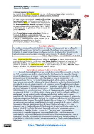 Historia de España (2º Bachillerato)
Bloque III: El siglo XX
https://javier2pm.blogspot.com.es
14
4.2 Hacia el golpe de Estado.
La creación de un clima de violencia era una estrategia que favorecía a los sectores
partidarios de organizar un golpe de estado contra la República.
En los primeros momentos la conspiración militar
tuvo escasa fuerza, hasta que se puso al frente el
general Emilio Mola. Su plan consistía en organizar
un pronunciamiento militar simultáneo en todas
las guarniciones posibles, siendo las claves Madrid
y Barcelona, con el ejército de África, al mando del
general Franco.
Para frenar los rumores golpistas el Gobierno
trasladó de destino a los generales más
directamente implicados (Franco a Canarias y Mola
a Navarra). La conspiración militar contaba con el
apoyo de fuerzas políticas de derecha
(monárquicos, cedistas, falangistas…).
Los planes golpistas.
Se tendrá en cuenta que la acción ha de ser en extremo violenta, de modo que se reduzca lo
antes posible a un enemigo fuerte y bien organizado. Desde luego serán encarcelados los
dirigentes de los partidos políticos, sociedades y sindicatos desafectos al movimiento y se les
aplicarán castigos ejemplares para estrangular los movimientos de rebeldía o huelga.
Circular del general Mola a sus subordinados, julio de 1936.
El día 14 de julio de 1936 se produjo en Madrid el asesinato, a manos de un grupo de
izquierdistas, del dirigente monárquico José Calvo Sotelo en respuesta al asesinato del
teniente Castillo, que colaboraba con las milicias de izquierda. Su muerte aceleró los
planes de golpistas y la sublevación militar se inició en Marruecos el día 17 de Julio, dando
origen a la guerra civil que se prolongaría durante 3 años.
Entre todos la mataron (A. Pérez Reverte; XL Semanal)
Contra la Segunda República, o sea, contra la democracia al fin conseguida en España
en 1931, conspiraron casi desde el principio tanto las derechas como las izquierdas. En una
especie de trágico juego de las siete y media que íbamos a pagar muy caro, a unos molestaba
por excesiva, y a otros por quedarse corta. Al principio se tomó la cosa en serio, y a la
reorganización del Ejército y la limitación de poderes de la Iglesia católica se añadieron
importantes avances sobre los salarios de las clases trabajadoras, la distribución más justa de la
propiedad de la tierra, la educación pública y la protección laboral. Nunca habíamos tenido en
España un avance tan evidente en democracia real y conquistas sociales. Pero el lastre de siglos
de atraso, la cerrazón de las viejas fuerzas oscuras y las tensiones irresolubles de la
industrialización, el crecimiento urbano y la lucha de clases que sacudían a toda Europa iban a
reventarnos la fiesta. (…) La Iglesia católica y buena parte de los jefes y oficiales del Ejército
estaban cada vez más molestos por las reformas radicales, pero también por los excesos
populistas y los desórdenes públicos que los gobiernos republicanos no atajaban. Y tampoco las
izquierdas más extremas facilitaban las cosas. Los comunistas, todavía pocos, pero férreamente
disciplinados y bajo el control directo de la Rusia soviética, criticaban ya en 1932 al gobierno
burgués agrario de Azaña y a los socialistas, fusileros de vanguardia de la contrarrevolución.
Por su parte, el Partido Socialista, por boca de Largo Caballero, afirmaba en 1933 estar
dispuesto a que en España ondeara no la bandera tricolor de una república burguesa, sino la
bandera roja de la revolución. La guinda al asunto la pusieron los anarquistas, que eran
mayoritarios en Cataluña, Aragón y Levante. (…) Y así, entre unos y otros, derechas
conspiradoras, izquierdas impacientes, irresponsabilidad política y pueblo desorientado y
manipulado por todos, con el Parlamento convertido en un disparate de demagogia y mala fe,
empezaron a surgir los problemas serios: pronunciamiento del general Sanjurjo, matanza de
Casas Viejas, revolución de Asturias y autoproclamación de un Estado catalán independiente de
la República.
Asesinato de J. Calvo Sotelo
 