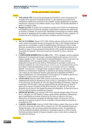 Historia de España (2º Bachillerato)
Bloque III: El siglo XX
https://javier2pm.blogspot.com.es
15
Fechas, personajes y conceptos.
Fechas
 14 de abril de 1931. Este día fue proclamada la II República, como consecuencia del
resultado de las elecciones municipales del día 12, que supusieron un triunfo de las
candidaturas republicano-socialistas en las ciudades. Aunque globalmente los partidos
monárquicos vencieron en los ámbitos rurales, el rey Alfonso XIII decidió abandonar el
poder y se marchó a Italia.
 Octubre de 1934. El anuncio de la entrada de ministros de la CEDA en el Gobierno de
la II República llevó a fuerzas de izquierda y regionalistas a organizar una sublevación
en Asturias y Cataluña. Los sucesos más importantes tuvieron lugar en Asturias, donde
los mineros se apoderaron de los pueblos asesinando a Guardias Civiles y religiosos. El
Gobierno de envió al Ejército, que tras duros combates controló la situación.
Personajes
 ALCALÁ ZAMORA, Niceto (1877-1949). Político adscrito al Partido Liberal. Ocupó
varias carteras ministeriales durante la monarquía de Alfonso XIII. Decepcionado por el
apoyo del rey a la dictadura, se pasó al republicanismo. Participó en el Pacto de San
Sebastián, presidiendo su comité. En diciembre de 1931 fue elegido presidente de la II
República, cargo en el que permaneció hasta abril de 1936, cuando fue destituido por
los partidos de izquierda. Al iniciarse la guerra civil marchó al exilio y murió en
Argentina.
 CAMPOAMOR RODRÍGUEZ, CLARA (1888 – 1972). Abogada y política española
defensora de los derechos de la mujer y principal impulsora del sufragio universal en
España, logrado en 1931. Al proclamarse la Segunda República, Clara Campoamor fue
elegida diputada -1931 las mujeres podían ser elegidas, pero no ser electoras-
integrando las listas del Partido Radical. Políticamente su actividad se centró en la
lucha por establecer la no discriminación por razón de sexo, la igualdad jurídica de los
hijos dentro y fuera del matrimonio, el divorcio y el sufragio universal, a menudo
llamado “voto femenino”. Consiguió todo, excepto lo relativo al voto, que tuvo que
debatirse en el Parlamento. Finalmente, la aprobación del sufragio femenino se logró
con el apoyo de una minoría de derechas, gran parte de los diputados del PSOE y
algunos republicanos. En 1934 abandonó el Partido Radical. Al estallar la guerra civil
española se exilió y murió en Lausana (Suiza) en 1972.
 AZAÑA DIAZ, Manuel (1880-1940). Político, licenciado en Derecho. Se afilió al
republicanismo durante la dictadura de Primo de Rivera y participó en 1930 en el pacto
de San Sebastián. En diciembre de 1931 fue elegido Presidente de Gobierno, cargo que
ocupó hasta 1933 llevando a cabo una amplia política de reformas que, sin atraer el
apoyo de los obreros, le granjeó el odio de las derechas. En mayo de 1936, tras ser
destituido Alcalá Zamora, fue elegido Presidente de la República. Al final de la Guerra
Civil se exilió en Francia, muriendo poco después.
 PRIMO DE RIVERA, José Antonio (1903-1936). Hijo del dictador Miguel Primo de
Rivera. Abogado, en 1933 fundó la Falange, grupo político antiliberal y antimarxista,
que se transformaría en Falange Española de las Juntas de Ofensiva Nacional
Sindicalistas al fusionarse con grupos de ideología similar. En marzo de 1936 fue
detenido y al comenzar la guerra civil se le trasladó a Alicante donde fue fusilado en
noviembre de 1936.
 LARGO CABALLERO, Francisco (1869-1946). Político español. Muy joven se afilió
a la UGT y al Partido Socialista Obrero Español. En 1931 fue nombrado ministro de
Trabajo llevando a cabo una intensa política de reformas sociales. En septiembre de
1936 fue nombrado presidente del Gobierno. Finalizada la guerra se exilió a Francia.
Fue hecho prisionero durante la II guerra mundial y estuvo varios años en campos de
concentración alemanes.
Conceptos
 